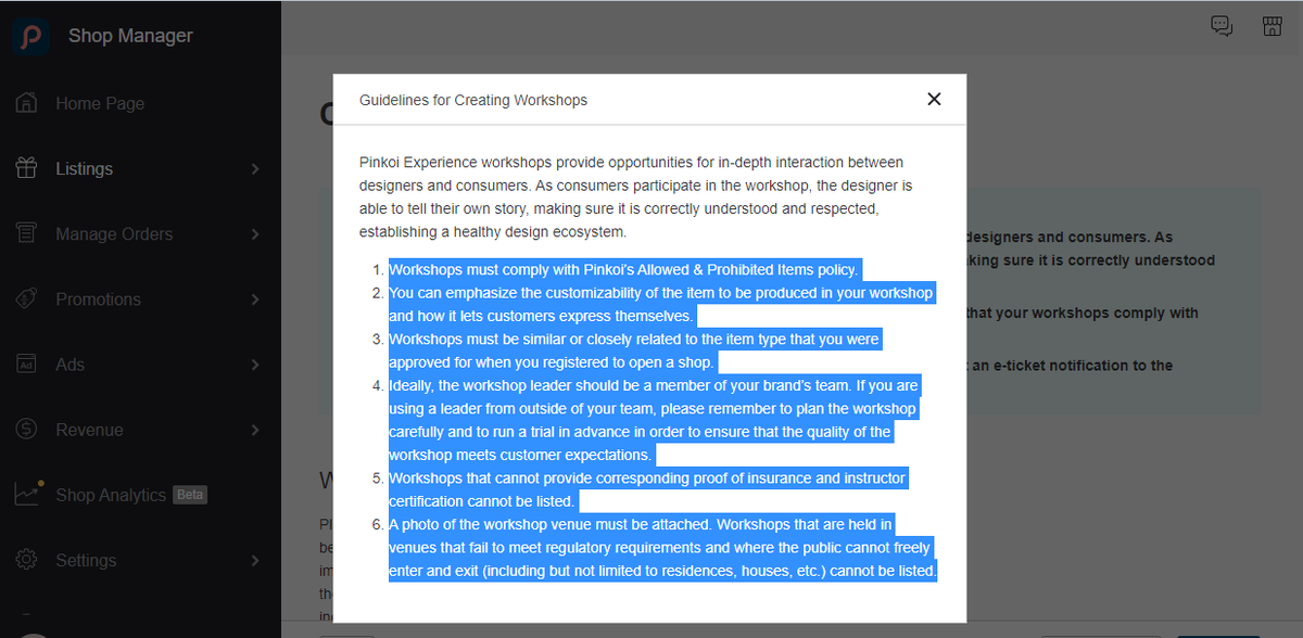 Мастерские должны соответствовать политике Pinkoi в отношении разрешенных и запрещенных предметов.  Вы можете подчеркнуть индивидуализируемость предмета, который будет производиться в вашей мастерской, и то, как он позволяет клиентам выразить себя. 
Мастерские должны быть похожи или тесно связаны с типом предметов, который вы получили при регистрации для открытия магазина. 
В идеале ведущий семинара должен быть членом команды вашего бренда. Если вы используете лидера, не входящего в вашу команду, не забудьте тщательно спланировать семинар и заранее провести соответствует ожиданиям клиентов. 
Семинары, которые не могут предоставить соответствующее подтверждение страховки и сертификата инструктора, не могут быть перечислены. 
Необходимо приложить фотографию места проведения семинара. Семинары, которые проводятся в местах, не соответствующих нормативным требованиям и куда публика не может свободно входить и выходить (включая, помимо прочего, жилые дома, дома и т. д.), не могут быть перечислены.