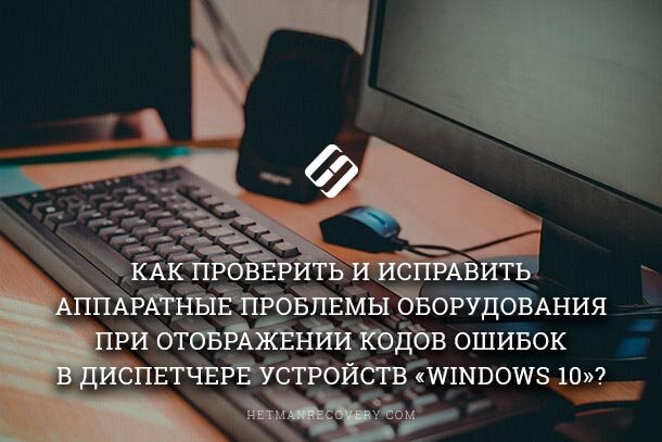 Как проверить и исправить аппаратные проблемы оборудования при отображении кодов ошибок в диспетчере устройств «Windows 10»?