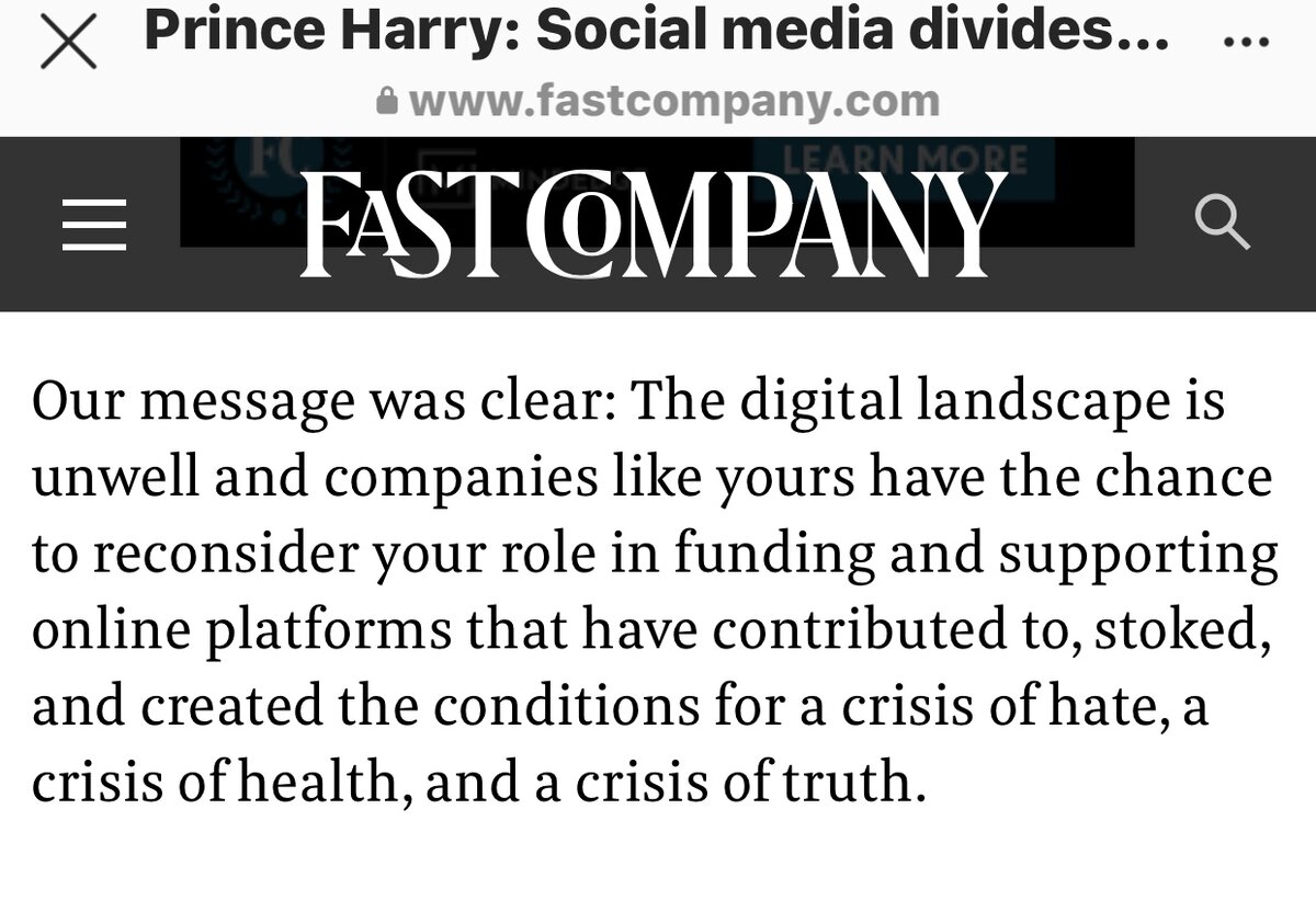 Гарри написал письмо-обращение в бизнес-журнал Tech (Fast Company). Это скриншот с сайта издания. Привожу отрывок из начала письмо. Перевод вольный.
«Цифровой ландшафт нездоров. У компаний, подобной вашей, есть шанс пересмотреть вашу роль в финансировании и поддержке онлайн-платформ, которые  способствовали, разжигали и создавали условия для кризиса ненависти, угрозы здоровья и кризиса истины».