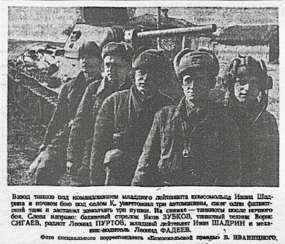  Взвод танков под командованием младшего лейтенанта комсомольца Ивана Шадрина в ночном бою под селом К. уничтожил три автомашины, сжёг один фашистский танк и заставил замолчать три пушки. На снимке - танкисты после ночного боя. Слева направо: башенный стрелок Яков ЗУБКОВ, танковый техник Борис СИГАЕВ, радист Леонид ПУРТОВ, младший лейтенант Иван ШАДРИН и механик-водитель Леонид ФАДЕЕВ. Фото специального корреспондента “Комсомольской правды” Б. ИВАНИЦКОГО.                   Второй слева мой дед Сигаев Борис Никитич. Фото и заметка были  напечатаны 16 октября 1941 года в газете "Комсомольская правда". В то время он воевал под Наро-Фоминском.