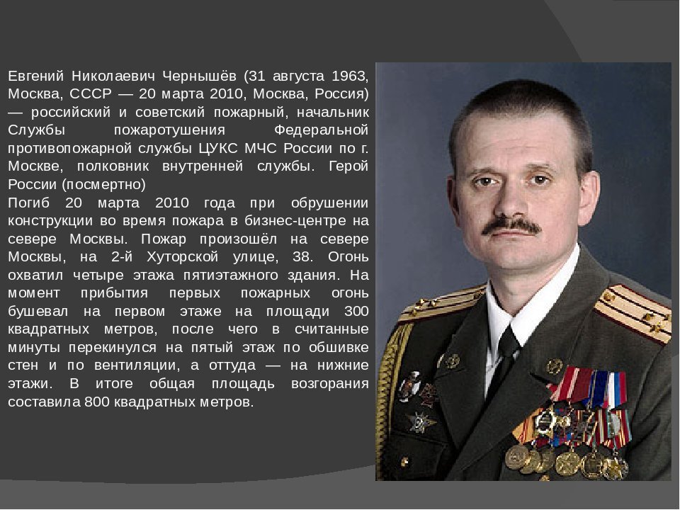 Герою России 2010 г., пожарному, полковнику Евгению Никола́евичу Чернышёву (31 августа 1963, Москва, СССР — 20 марта 2010, Москва, Россия).