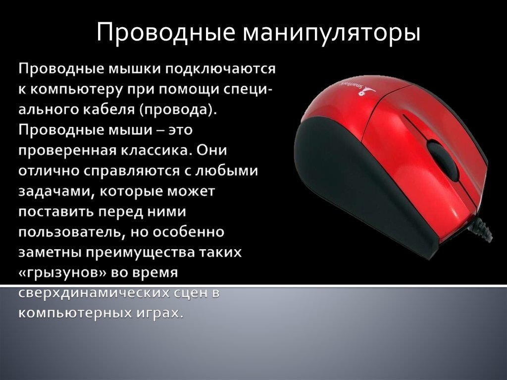 Принцип работы манипулятора Мышка воспринимает перемещение по рабочей поверхности (столешнице или коврику), передавая компьютеру эти данные. Операционная система интерпретирует эти перемещения в движение курсора, который можно использовать для управления файлами или окнами программы. Команды отправляются с помощью кнопок – основная, при нажатии левой и дополнительная, при нажатии правой. В большинстве современных мышек стандарта AT присутствует колесико, под которым скрывается еще одна кнопка. Колесико, как правило, используется для вертикальной прокрутки большого документа или страницы браузера.