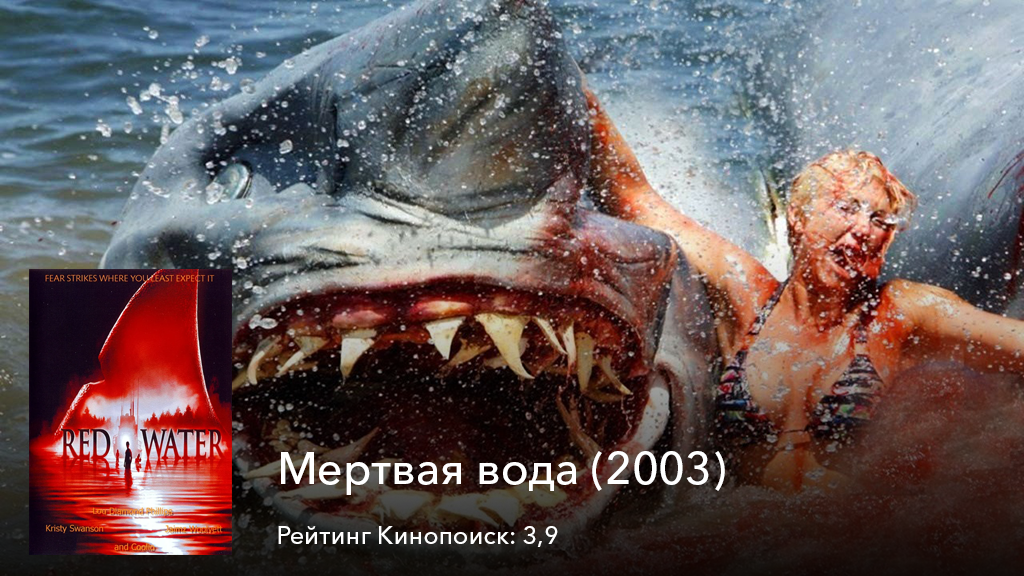 Мертвая вода (2003). На дне одной реки в Луизиане хранился клад, который не давал покоя двум бродягам — Джерри и Айсу. Парни начинают готовить план, чтобы добраться до него, но они не знают о том, что в этом водоеме появилась ужасная акула, убивающая людей. В итоге заполучить клад становится еще сложнее и парни начинают думать, что можно сделать, ведь они не могут зайти в реку, где на них может напасть хищник, а значит, это дело нужно перепоручить кому-то другому.