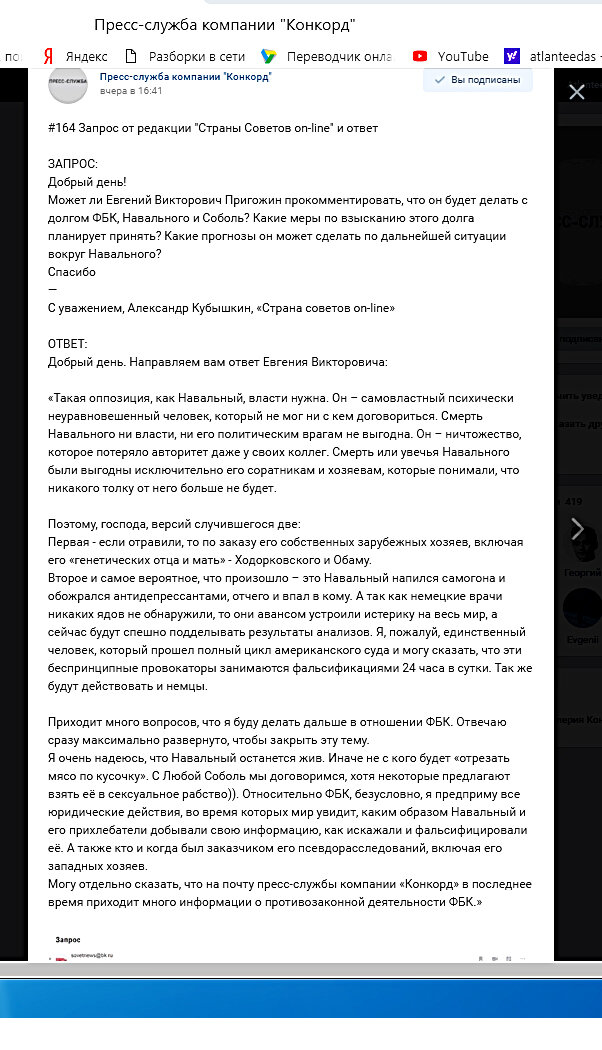 Приходит много вопросов, что я буду делать дальше в отношении ФБК. Отвечаю сразу максимально развернуто, чтобы закрыть эту тему. Я очень надеюсь, что Навальный останется жив. Иначе не с кого будет «отрезать мясо по кусочку». С Любой Соболь мы договоримся, хотя некоторые предлагают взять её в сексуальное рабство)). Относительно ФБК, безусловно, я предприму все юридические действия, во время которых мир увидит, каким образом Навальный и его прихлебатели добывали свою информацию, как искажали и фальсифицировали её. А также кто и когда был заказчиком его псевдорасследований, включая его западных хозяев.
Могу отдельно сказать, что на почту пресс-службы компании «Конкорд» в последнее время приходит много информации о противозаконной деятельности ФБК.»