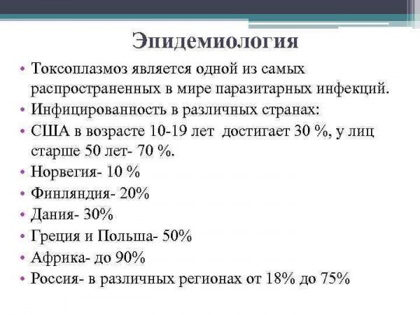 
Токсоплазмоз, по оценке специалистов,  является одной из главных причин самопроизвольного патологического прерывание беременности, которым заканчиваются 15—20 % клинически установленных случаев беременности.
Причём эти цифры являются нижней оценочной границей, так как во многих случаях выкидыш происходит на ранних стадиях — до того, как женщина поймет, что она забеременела, при этом клинические признаки выкидыша ошибочно принимают за обильные месячные или за их задержку .
