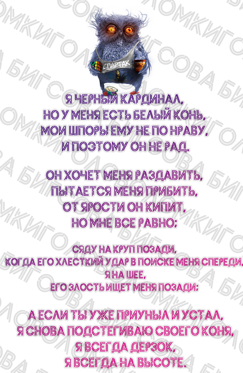 Я черный кардинал, Но у меня есть белый конь,
Мои шпоры ему не по нраву,
 И поэтому он не рад.
 
Он хочет меня раздавить,
пытается меня прибить,
От ярости он кипит,
Но мне все равно;
 
Сяду на круп позади,
Когда его хлесткий удар в поиске меня спереди,
 я на шее,
Его злость ищет меня позади;
 
 А если ты уже приуныл и устал,
 я снова подстегиваю своего коня,
 я всегда дерзок,
 я всегда на высоте.