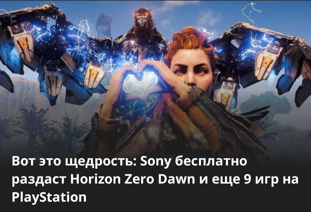 Sony продолжит бесплатные раздачи игр в рамках программы Play at Home. В начале марта компания уже подарила Ratchet & Clank, а сегодня объявила еще десять проектов, которые смогут забрать владельцы консолей PlayStation.

Вот это щедрость: Sony бесплатно раздаст Horizon Zero Dawn и еще 9 игр на PlayStation
Главной участницей раздачи станет полное издание Horizon Zero Dawn с дополнением The Frozen Wilds — забрать игру можно будет с 19 апреля 06:00 МСК по 20 апреля 06:00 МСК.

Остальные девять тайтлов — их список ниже — будут раздавать с 26 марта 06:00 МСК до 23 апреля 06:00 МСК.

Abzu;
Enter the Gungeon;
Rez Infinite;
Subnautica;
The Witness;
Astro Bot Rescue Mission;
Moss;
Thumper;
Paper Beast.

Напомним, что сейчас в Epic Games Store можно забрать градостроительный сим Surviving Mars. Кстати, следить за актуальной халявой и скидками можно не только на сайте, но и в нашем специальном Telegram-канале.

Халява: на ПК бесплатно раздают депрессивную игру про насилие в декорациях советской хрущевки
Халява: на ПК бесплатно раздают стимпанк-игру про отважную девушку в необычном летательном аппарате
Халява: сразу 4 игры и 2 приложения отдают бесплатно и навсегда в Google Play