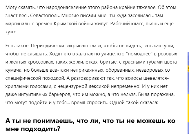 Краткая история. Дама переехала в Крым, в один из прибрежных городов. Поселилась в неблагополучном районе. Периодически наблюдает в этом районе маргиналов, бомжей, быдловатых личностей, пьяных, вонючих и т.д. К ним у нее отношение резко отрицательное. Соглашусь, что зрелище это малоприятное и общаться с такими не хочется. Так никто и не заставляет вроде! Но унижать такими вопросами (какой автор выделила жирным шрифтом) зачем??? Из серии "я тут такая королева, а ты кто такой, чтобы подходить ко мне?" Меня это потрясло. Неужели она думает, что они сами свой статус не знают? Зачем тыкать палкой в больное место? Что ей это даст? Ничего, кроме поддержания своего самомнения. И вообще эта фраза "была поражена, что они могут подойти и у тебя... время спросить" меня как-то очень сильно встряхнула. Я написала в комментариях свою точку зрения и была забанена.
Листайте дальше, чтобы узнать продолжение.