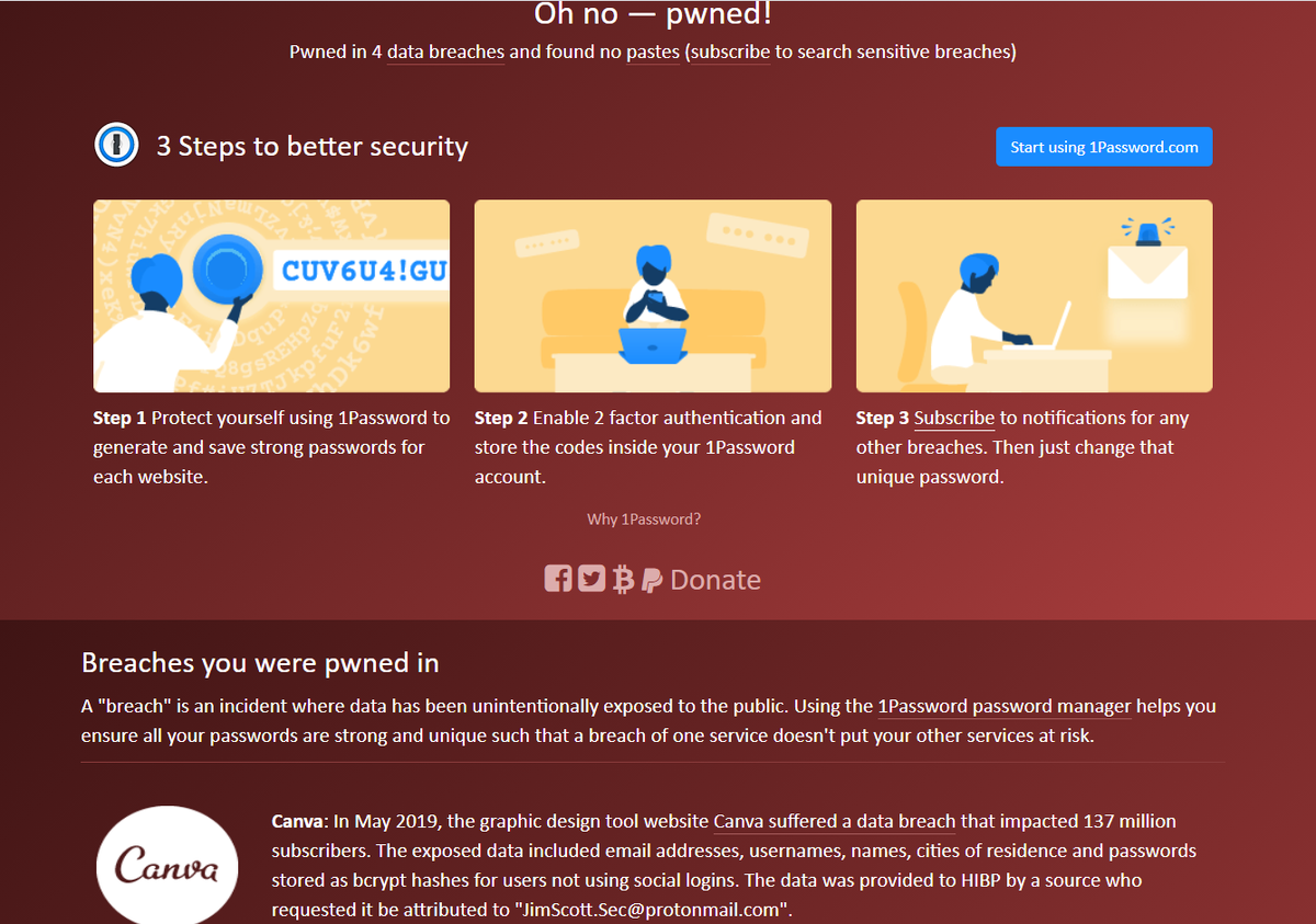 Canva: В мае 2019 года веб-сайт инструмента для графического дизайна Canva пострадал от утечки данных, которая затронула 137 миллионов подписчиков. Данные включали адреса электронной почты, логины, имена пользователей, города проживания и пароли, хранящиеся в виде хэшей bcrypt , не использующих социальные логины. 

Данные были предоставлены HIBP источником, который попросил записать их как "JimScott.Sec@protonmail.com". Скомпрометированные данные: Адреса электронной почты, географические местоположения, логины, пароли, имена пользователей.