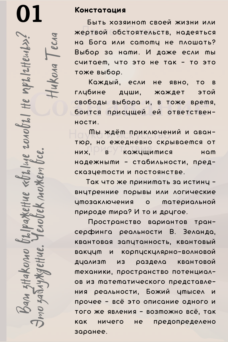 Констатация. Быть хозяином своей жизни или жертвой обстоятельств, надеяться на Бога или самому не плошать? Выбор за нами. И даже если мы считаем, что это не так - то это тоже выбор.   Каждый, если не явно, то в глубине души, жаждет этой свободы выбора и, в тоже время, боится присущей ей ответственности. Мы ждём приключений и авантюр, но ежедневно скрываемся от них, в кажущимися  нам надежными - стабильности, предсказуемости и постоянстве. Так что же принимать за истину - внутренние порывы или логические умозаключения о материальной природе мира? И то и другое. Пространство вариантов трансерфинга реальности В. Зеланда, квантовая запутанность, квантовый вакуум и корпускулярно-волновой дуализм из раздела квантовой механики, пространство потенциалов из математического представления реальности, Божий умысел и прочее - всё это описание одного и того же явления - возможно всё, так как ничего не предопределено заранее.