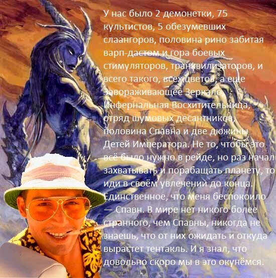 У нас было 2 демонетки, 75 культистов, 5 обезумевших слаангоров, половина рино забитая варп-дастом и гора боевых стимуляторов, транквилизаторов, и всего такого, всех цветов, а еще Завораживающее Зеркало, Инфернальная Восхитительница, отряд шумовых десантников, половина Спавна и две дюжины Детей Императора. Не то, чтобы это всё было нужно в рейде, но раз начал захватывать и порабощать планету, то иди в своём увлечении до конца. Единственное, что меня беспокоило — Спавн. В мире нет никого более странного, чем Спавны, никогда не знаешь, что от них ожидать и откуда вырастет тентакль. И я знал, что довольно скоро мы в это окунёмся.