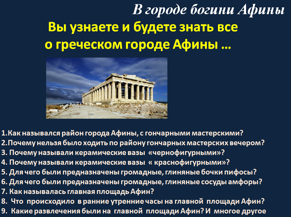 История  Древнего мира  – более чем тысячелетняя череда падений и возрождений, поражений и побед, бедствий и национальных триумфов. Подпишись на канал и автор расскажет как это было. Для связи и по вопросам рекламы: liubarelena@yandex.ru                     В городе богини Афины  В городе богини Афины. Тайны и загадки истории древнего мира    Как назывался район города Афины, с гончарными мастерскими?
 Район Керамик там, где дымили печи для обжига посуды.    Район  Керамик был известен далеко за пределами Эллады: в однообразных крытых черепицей домах жили и трудились искусные гончары и живописцы, создававшие великолепные расписные вазы. Владелец гончарной мастерской имел несколько рабов, которым поручал однообразную и грубую работу: вымешивать глину, подносить топливо к печи, железным стержнем ворошить пылающие угли. Однако работу творческую, требующую выдумки и заинтересованности, например, роспись ваз, выполняли граждане, переселенцы или вольноотпущенники. Свободные мастера, получавшие деньги за свои труд,  работали намного лучше рабов.

2.Почему нельзя было ходить по району гончарных мастерских вечером?   
 Узкие немощные  улочки Керамика извивались между глухими стенами домов с запертыми калитками. Горожане выливали помои и вышвыривали отбросы прямо на улицу. Вечерами из-за грязи и зловонных луж по Керамику нельзя было ходить, не освещая дорогу смоляным факелом.
3.Почему называли керамические вазы  «чернофигурными»?
Долгое время, ещё до побед над персами, вазы украшали чёрнофигурным рисунком: по красноватой глине художник наносил фигуры чёрным лаком. 
4.Почему называли керамические вазы  « краснофигурными»?
Позже стали поступать, наоборот: для фигур сохраняли естественный красноватый цвет глины, а чёрным лаком покрывали остальную поверхность вазы. Поэтому такие вазы называют краснофигурными. Лак блестел на солнце и не тускнел от времени.
5.Для чего были предназначены громадные, глиняные бочки пифосы?
Наряду с дорогими расписными вазами в Керамике изготовляли и более дешёвую посуду: пифосы — громадные глиняные бочки для хранения зерна,  
6. Для чего были предназначены громадные, глиняные сосуды амфоры? амфоры — сосуды с двумя ручками для вина и масла, кувшины для воды, чаши.
7. Как называлась главная площадь Афин? Агора — главная площадь Афин 
8.  Что  происходило  в ранние утренние часы на главной  площади Афин? 
По утрам в рыночные часы здесь было многолюдно и шумно. Торговцы, стоя под лёгкими навесами из камыша, зазывали покупателей криками: «Купите уксуса!», «Купите масла!», «Купите рыбу!», «Вы забыли зелень!». В одном месте рынка покупали сыр, в другом — овощи, в третьем — нанимали искусного повара для приготовления званого обеда. Особое место было отведено для торга рабами. Большинство афинских женщин на рынок не ходили. Ежедневные покупки делали их мужья. Толкотня и давка бывали столь велики, что богатый грек приходил в сопровождении рабов, расчищавших для господина путь. Окончив дела и отослав слуг с покупками домой, афиняне проводили время с друзьями: обсуждали последние новости, болтали о всякой всячине. Местами встреч были спасавшие от палящих солнечных лучей портики1 и лавки.
9.  Какие развлечения были на  главной  площади Афин?  
10. Как избирались граждане Афин на должность  смотрители рынка?
За порядком следили смотрители рынка. На эту должность граждан избирали по жребию.  
11. Из кого состояла рыночная стража  на главной  площади Афин? 
Рыночная стража, состояла из купленных Афинским государством рабов-скифов.
12. Как избирались граждане Афин на должность  членов Совета пятисот?
 В другой части Агоры на холме находился обнесённый колоннами храм бога-кузнеца Гефеста. Левее храма в прямоугольном здании почти ежедневно собирался Совет пятисот, который избирался по жребию из афинских граждан. Совет пятисот следил за пополнением казны, ведал строительством боевых кораблей, городских водопроводов, храмов. Для дежурных членов Совета пятисот предназначалось круглое здание. Когда над городом нависала военная угроза, дежурные не покидали свой пост даже ночью. В этом круглом здании они и спали, и ели.
13.  Статуя какой богини   украшала вершину Акрополя? .
Через мраморные портики участники празднества вступали на вершину Акрополя. Перед ними открывался вид на храм богини Афины — Парфенон1. Это самое прекрасное творение греческих строителей! Парфенон, сооружённый из мрамора, окружённый колоннами, вызывал всеобщее восхищение. Его фронтоны (треугольное пространство между двумя скатами крыши и карнизом) заполняли статуи. На одном  
14.  Как назывался храм богини Афины? храм богини Афины — Парфенон. Это самое прекрасное творение греческих строителей! Парфенон, сооружённый из мрамора, окружённый колоннами, вызывал всеобщее восхищение.
 15.  Что такое фронтоны ? треугольное пространство между двумя скатами крыши и карнизом) заполняли статуи. На одном фронтоне был изображён спор Афины и Посейдона за власть над Аттикой, на другом — рождение Афины из головы Зевса.
17 . Как  по– гречески  будет слово девушка? От слова «парфёнос» (по-гречески «девушка»);  
19.  Дочерью, какого бога была Афина в греческой мифологии?
Миф о рождении богини Афины
Однажды у Зевса страшно разболелась голова. Позвал он своего сына бога Гефеста, прося избавить его от невыносимой боли. Взмахнул Гефест острым топором, раскололась на миг голова Зевса, и из неё в полном вооружении появилась богиня мудрости и справедливой войны Афина. Такой и изобразил её скульптор Фидий (см. с. 178). В правой руке Афина держала крылатую богиню победы Нику, левой опиралась на щит, внутри которого извивался священный змей. Плечи и грудь Афины прикрывала эгида. Так называлась козья шкура с прикреплённой к ней головой сказочной Медузы. У этого страшилища вместо волос были змеи, от одного её взгляда всё живое превращалось в камень. Афина почиталась покровительницей гончаров, ткачих, вообще всего рабочего люда.


