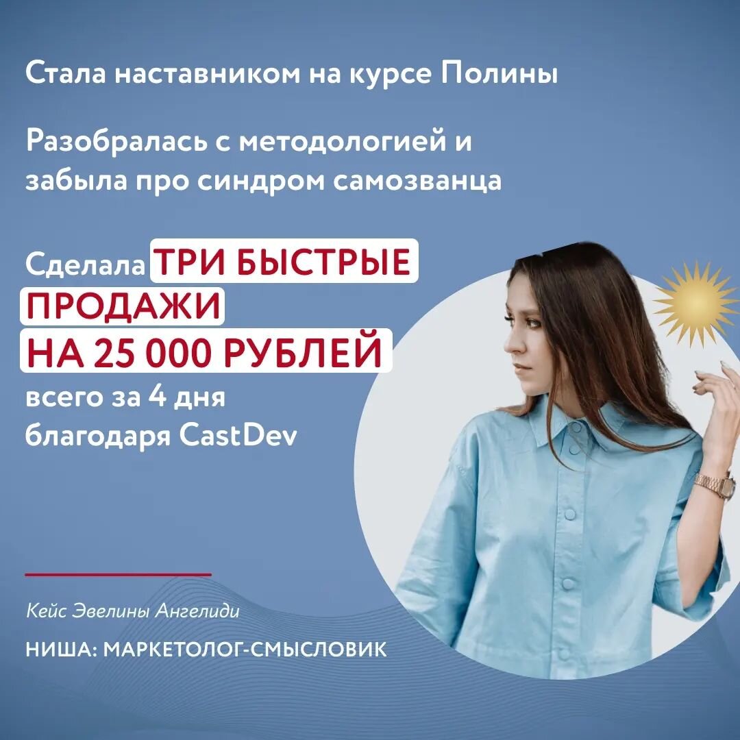 Я – маркетолог и наставник по продающему контенту, который, несмотря на интуитивные умения и многолетнюю насмотренность, терзался синдромом самозванца и нуждался в фундаментальных знаниях.  

Обучение дало мне многое:

🔥 Я смогла уверенно заявить о себе как о маркетологе и стала наставником на курсе Полины.
🔥 Усовершенствовала формат наставничества, добавив дополнительные практики.
🔥 С помощью инструмента CastDev нашла свежие идеи и сделала три быстрые продажи нового продукта с чеком на 25 000 рублей всего за 4 дня.
🔥 Используя фокус-сессии, я не только разобралась с собственной методологией, но и с лёгкостью раскрыла в экспертах сильные стороны и помогла грамотно использовать их.
🔥 Я в восторге о того, что продолжаю взращивать свой авторитет и могу сделать кейс наставника на курсе Полины. Планирую работать с другими нишами и выстроить свою продуктовую линейку.

Эвелина Ангелиди