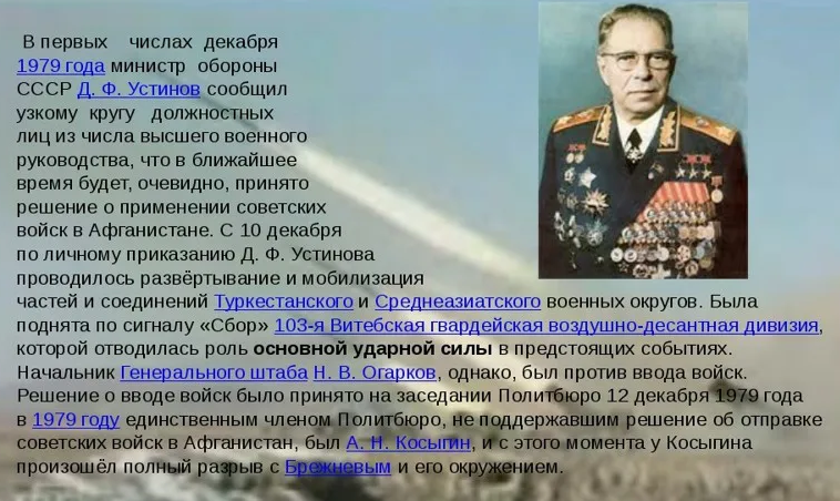 Устинов был тайным зачинщиком идеи ввода войск в Афганистан. Позже, поразмыслив о своей выгоде, к нему присоединился Андропов. Тем самым эти люди создали предпосылки для краха(развала) нашей страны.