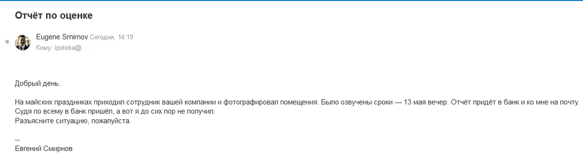 Добрый день.

На майских праздниках приходил сотрудник вашей компании и фотографировал помещения. Было озвучены сроки — 13 мая вечер. Отчёт придёт в банк и ко мне на почту.
Судя по всему в банк пришёл, а вот я до сих пор не получил.
Разъясните ситуацию, пожалуйста.

Ответ далее (листайте)