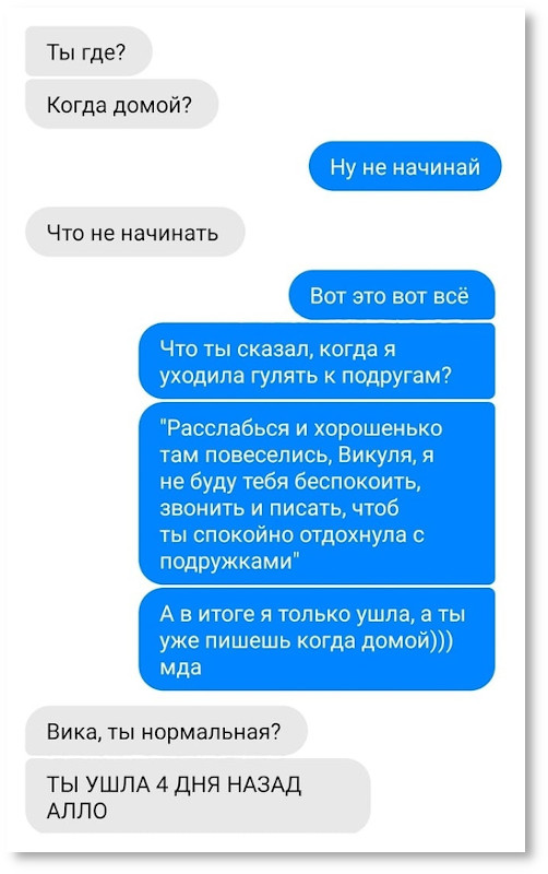 14/01/2020 | - Ты где? Когда домой? - Ну не начинай. - Что не начинать? - Вот это вот всё. Что ты сказал, когда я уходила гулять к подругам? "Расслабься и хорошенько там повеселись, Викуля, я не буду тебя беспокоить, звонить и писать, чтоб ты спокойно отдохнула"