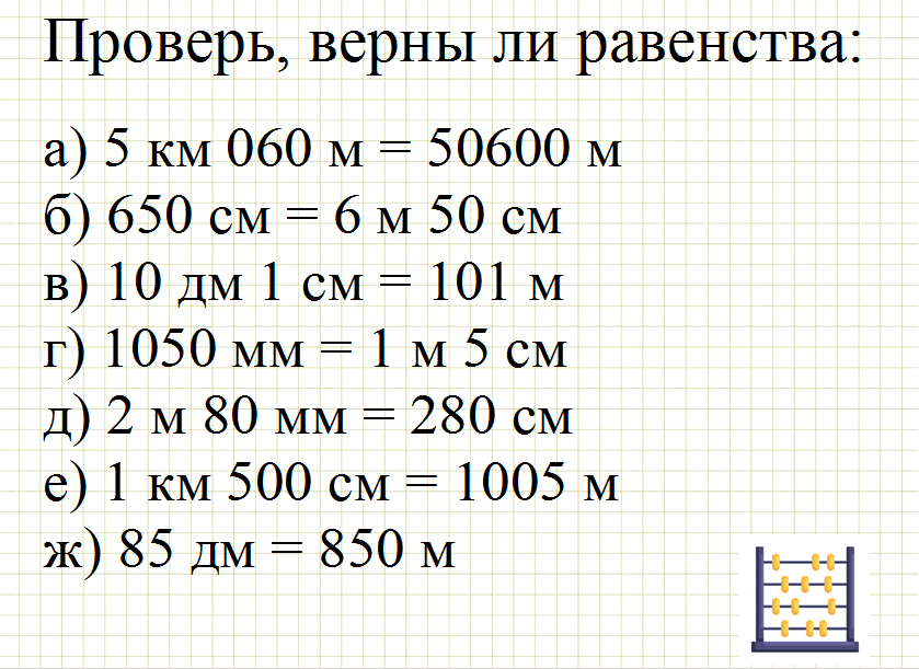 Проверь, верны ли равенства: а) 5 км 060 м = 50600 м, б) 650 см = 6 м 50 см, в) 10 дм 1 см = 101 м, г) 1050 мм = 1 м 5 см, д) 2 м 80 мм = 280 см, е) 1 км 500 см = 1005 м, ж) 85 дм = 850 м Ответ пишите в комментариях
