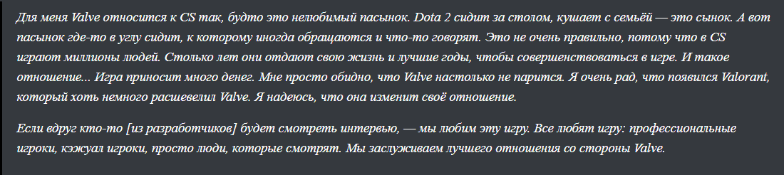 Для меня Valve относится к CS так, будто это нелюбимый пасынок. Dota 2 сидит за столом, кушает с семьёй — это сынок. А вот пасынок где-то в углу сидит, к которому иногда обращаются и что-то говорят. Это не очень правильно, потому что в CS играют миллионы людей. Столько лет они отдают свою жизнь и лучшие годы, чтобы совершенствоваться в игре. И такое отношение... Игра приносит много денег. Мне просто обидно, что Valve настолько не парится. Я очень рад, что появился Valorant, который хоть немного расшевелил Valve. Я надеюсь, что она изменит своё отношение. 
Если вдруг кто-то [из разработчиков] будет смотреть интервью, — мы любим эту игру. Все любят игру: профессиональные игроки, кэжуал игроки, просто люди, которые смотрят. Мы заслуживаем лучшего отношения со стороны Valve.