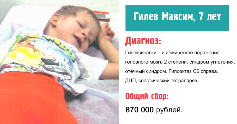 С рождения Максим наблюдается у врачей. 
Его полный диагноз: ДЦП, спастическая диплегия, дизартрия. Задержка моторного развития. Фебрильные судороги 11.01.2016г. Спастико-гиперкинетическая форма (GMFCS 2). Дисплазия суставов, вальгусная деформация.

Присвоена категория ребенок – инвалид.

Воспитывает Максима бабушка, родителей у ребенка нет. Бабушка во чтобы то не стало, решила поднять ребенка на ноги. Все эти годы, бабушка Гилева Светлана Ивановна с ребенком на руках, обошла большое количество больниц, с надеждой вылечить ребенка.

Последние шесть лет семья активно боролась за жизнь ребенка, за этот период достигли не малых результатов.  Есть положительная динамика, Максим самостоятельно делает 5-6 шагов, научился самостоятельно поворачиваться во время ходьбы. По лестнице ходит, держась за перила приставным шагом. Посещает детский сад, коррекционную группу. Максима с бабушкой пригласили на реабилитацию в Китай. Надежда на выздоровление ребенка есть, согласно выписки из истории болезни.

Такое лечение действительно возможно в Реабилитационной больнице по лечению ДЦП г.Юйцы, провинция Шанси.

Для оплаты лечения, социально – транспортных расходов (в том числе его сопровождения бабушкой) необходимо 870 000 (Восемьсот семьдесят тысяч) рублей.

У семьи таких денег нет, положение семьи крайне тяжелое. Бабушка одна воспитывает двух несовершеннолетних детей.