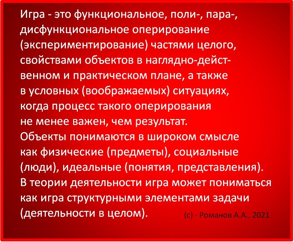 Игра - это функциональное, поли-, пара-, дисфункциональное оперирование (экспериментирование) частями целого, свойствами объектов в наглядно-действенном и практическом плане, а также в условных (воображаемых) ситуациях, когда процесс такого оперирования не менее важен, чем результат.
Объекты (все что выделяется как фигура из фона). Объекты понимаются в широком смысле как физические (предметы), социальные (люди), идеальные (понятия, представления).
В теории деятельности игра может пониматься как игра структурными элементами задачи (деятельности в целом).

#ОпределенияИгры
(с) - Романов А.А., 2021

♦
https://www.facebook.com/groups/244270755761736/posts/1711355629053234/