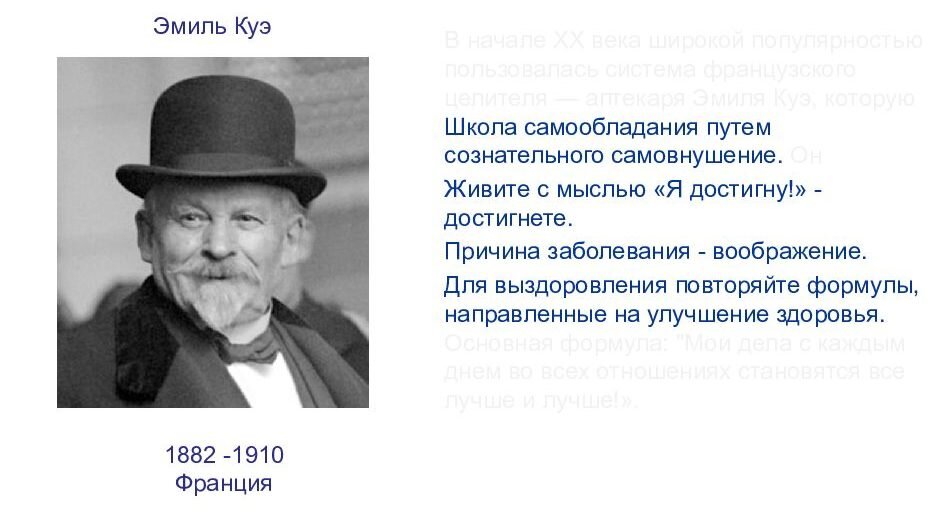 Эмиль Куэ считал, что весомую роль в жизни человека играет его воображение и когда оно болезненно, заболевает и сам человек. Он говорил: “Сила воображения у человека настолько велика, что способна творить чудеса”. Куэ был уверен, что внушение из вне бесполезно- помогает лишь самовнушение. Ярким примером является древнегреческий государственный деятель Демосфен. Имея дефект речи, с юности, он мечтал стать великим оратором и каждый день, напоминал себе о том, что рано или поздно всё получится. И что мы видим? В итоге, он всё таки стал великим оратором своего времени.   
Незамысловатая положительная фраза — вот главная формула самовнушения по Куэ. Например: “С каждым днём, во всех отношениях, мне становится всё лучше и лучше. Куэ был первым кто связал самовнушение с подсознанием. Он говорил, что не важно, соответствует ли эта формула действительности. Она адресована подсознанию, которое принимает её как задание и начинает его осуществлять.  

Как и в любой деятельности, в самовнушении существует обратная сторона, в данном случае это называется “Закон обратного эффекта”.  Основная концепция этого закона заключатся в том, что надо тщательно следить за своими словами. Как часто мечтая о чём-либо вы говорите себе: “Хорошо было бы этого добиться, но скорей всего, у меня не получится” или “постараюсь это сделать”. С самого начала в этих фразах заложена уверенность в неудачи. Никогда не нужно сомневаться в своих силах и “стараться” добиться поставленных целей. Нужно верить в их достижение и тогда всё непременно получится. 

Куэ разработал очень простую технику самовнушения. Свои формулы он даже называл детскими высказываниями. Он считал, что чем проще будет фраза- тем лучше будет эффект. Так как наше подсознание предпочитает простые и понятные формулировки. Сама техника самовнушения заключается в следующем:  

→ Произносить формулу необходимо с закрытыми глазами каждый вечер, готовясь ко сну и каждое утро, после пробуждения. 

→ Произносить надо так, чтобы вы могли себя слышать (по мнению Куэ это обязательное условие) 

→ Произнося фразу, не нужно фиксировать свое внимание на том, что вы говорите. Слова чисто механически должны попадать в подсознание. 

→ Формулу следует повторять 20 раз. Чтобы не зацикливаться на подсчете повторений Куэ предлагает использовать шнур с 20 узелками. 

Заниматься самовнушением Куэ рекомендует без каких-либо усилий. Именно напряжение не позволяет человеку в полной мере задействовать все свои внутренние силы. Читать формулу следует отстраненно, спокойно и равнодушно, словно вас это не касается. Повторяя формулу в течении полутора-двух месяцев, вы сможете наблюдать первые результаты.  

Куэ был первым, кто подчеркнул роль позитивной мысли для изменения жизни человека. В своей клинике он не только успешно лечил болезни, но и помогал исправлять характер. Он утверждал, что, заменив негативные установки позитивными, человек, если пожелает, может изменить даже свой характер. 