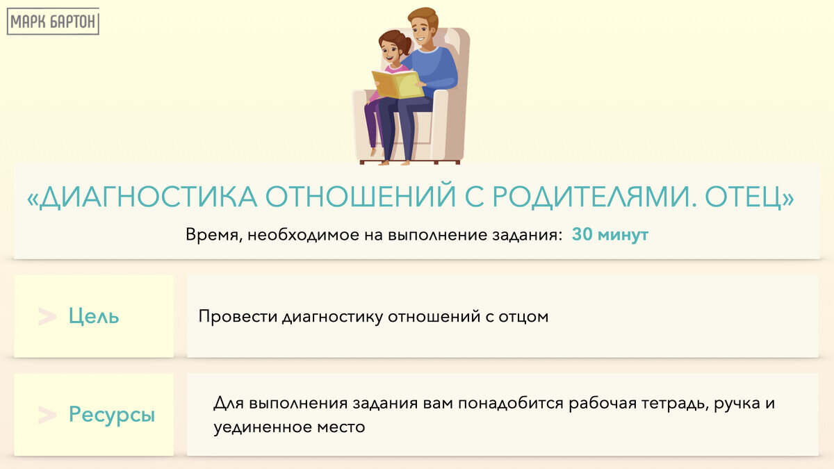 Диагностика отношений с отцом
Отец - это первый мужчина в нашей жизни. От отношений с ним будут зависеть отношения с мужьями и сыновьями, и вообще мужчинами в нашей жизни. Первый урок отношений преподает нам именно отец. Отношения с отцом являются основой для формирования модели «жена - муж». Формируется состояние безопасности, которое является условием для развития, движения в успех и реализации во всех сферах.
 
В отношениях с отцом дочка  знакомится  с миром информации, логики, стратегий и учит пользоваться «мужскими ресурсами» (ум, сила, борьба, агрессия).Также, формируется модель обращения с материальным миром: деньги, управление бизнесом, бюджетом.
Учится опираться на мужскую энергию (постоять за себя), так и на  женскую (когда говорит, что она самая красивая у него).
 
В детстве мы очень восприимчивы к эмоциям мамы, именно поэтому ее чувства и слова об отце сильно влияют и создают внутри нас определенный образ отца, окрашивая его в позитивные или негативные тона. Именно мать способна перекрыть «кран любви» между ребенком и отцом. Это еще происходит и потому, что до определенного момента дочь находится в симбиозе с мамой, поэтому воспринимает ее ощущения как свои собственные. Кроме этого, на образ отца могут оказывать влияние слова и эмоции бабушек, дедушек и других, значимых для нас людей.
 
Сейчас, когда мы уже стали взрослыми, необходимо отделить свои чувства и эмоции по отношению к отцу от чувств и эмоций других людей. Для того, чтобы понять, в каких отношениях Вы находитесь с отцом, необходимо письменно ответить на вопросы. Будьте искренними, старайтесь отвечать от сердца и от тела, а не от ума. Посмотрите на то, какие процессы и эмоции в вас пробуждаются во время ответов на предложенные вопросы.
 
Шаг №1
На первом листе напишите о том, что вы знаете про своего отца, его основные «этапы его жизни»:
Когда он родился?
Какое у него было детство?
Юность, был ли он в армии?
Во сколько пошел работать?
Где работал?
Сколько раз был женат?
Когда познакомился с вашей мамой?
Какие у него были серьезные проблемы, кризисы в жизни?
Пишите только факты. Можете дописать еще то, что отец сам говорил про свою жизнь. Увидьте жизнь своего отца как бы со стороны.
 
После того как вы напишете, ответьте на следующие вопросы:
Какие ощущения это вызывает в вас?
Что вы чувствуете к своему отцу, когда думаете про его жизнь?
Шаг №2
На втором листе напишите, что вы думаете про своего отца, какое у вас к нему отношение, почему вы к нему так относитесь:

Что хорошего было в ваших с ним отношениях? Что плохого? 
Чем он обидел вас?
Чему научил?
Какие ваши ожидания оправдал? Какие нет?
Какие свои обещания сдержал? Какие нет?
Какие его слова и поступки причинили вам боль?
Это могут быть конкретные поступки по отношению к вам?
Какие чувства это вызывало и вызывает в вас?
Шаг №3
На третьем листе напишите, что вам говорила про отца мама:

Как она его называла, в чем она его обвиняла, какими откровениями о муже делилась с вами?
Что она говорила вам о том, как отец относится к вам?
Какие чувства и эмоции вызывали и вызывают у вас эти слова?
Какие представления о мужчинах у вас сложились, исходя из этого?
Какие представления о самой себе у вас сложились из-за ее слов?

Шаг №4

На четвертом листе напишите, что про папу говорили другие значимые для вас люди.Какие мысли про отца они внушили вам?

Что они говорили о том, как отец относится к вам?
Какие представления о мужчинах у вас сложились, исходя из этого?
Какие представления о самой себе?
Шаг №5
Положите перед собой все листы и посмотрите:

Что из написанного лично ваше, а что чужое? (досталось от родителей, социума и т.д.)
Что из этого имеет реальные основания?
А что лишь домысел, предположения, фантазии, страхи?
Знаете, ли вы какие-то реальные подтверждения этому?
Где это сейчас в вас, в вашем теле, какие корни это пустило внутри вашей личности?

Шаг №6

В завершение упражнения, запишите ощущения, которые вы испытали.

Ответьте на следующие вопросы:
Какие ощущения я сейчас испытываю?
Что я чувствую к своему отцу, когда думаете про его жизнь?
С какими трудностями я столкнулась при выполнении упражнения?
После выполнения данного упражнения у вас может появится большое количество вопросов, а также желание предпринять какие-либо действия. Просим вас не спешить с поиском ответов на вопросы в моменте. На ближайшем вебинаре с Марком у вас будет возможность ответить на многие из них, а также подробнее узнать о теме сепарации от родителей. 
