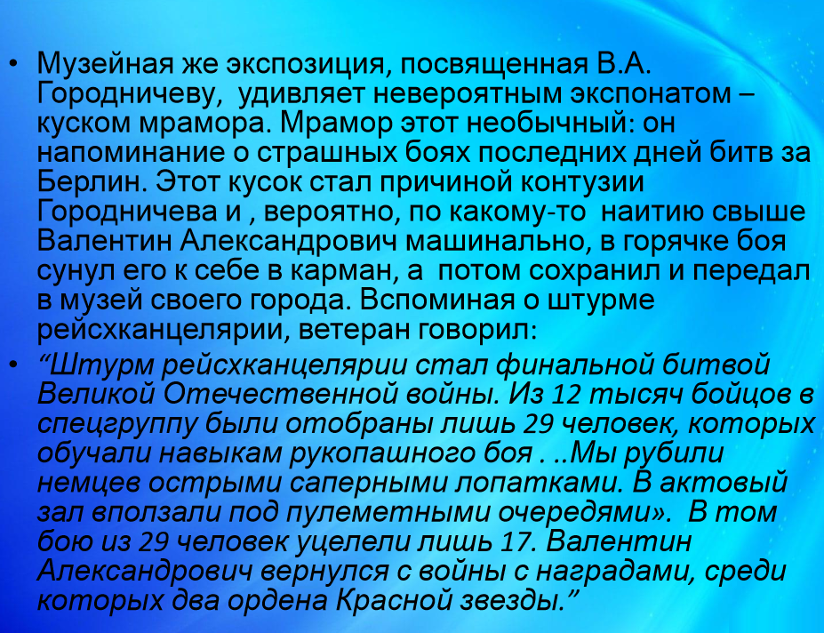 "Последний бой - он трудный самый!" Скрин одной из многочисленных панегирических статей о Городничеве. Да, из 12 000 бойцов в группу штурмовиков отобрали лишь 29 самых наихрабрейших и умелых, с навыками рукопашного боя, в которую вошёл и наш герой! Из 29 человек выжили только 17 (почему не трое, как по песне?)... Вспоминается стих А. Жигулина: "Отвлекающий десант - двадцать девять краснофлотцев. Отвлекающий десант... Скоро, скоро кровь прольется!" Рубил немцев острыми сапёрными лопатками! Да, крепкими были нервы у бойца! Не забудем - в том бою наш герой получил тяжёлую контузию, но уже через несколько дней, каким-то чудесным образом успев вернуться в свою часть, которая в Берлин не заходила, в период со 2 по 13 мая где-то под городом Баутцен, бережно храня в кармане свалившийся ему на голову кусок мрамора из Рейсканцелярии,  лично подбил немецкий бронетранспортёр с очень важными документами! Не верите? Листайте галерею вправо.