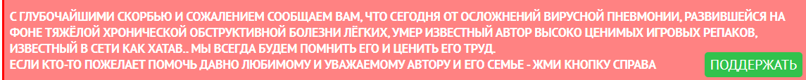 С ГЛУБОЧАЙШИМИ СКОРБЬЮ И СОЖАЛЕНИЕМ СООБЩАЕМ ВАМ, ЧТО СЕГОДНЯ ОТ ОСЛОЖНЕНИЙ ВИРУСНОЙ ПНЕВМОНИИ, РАЗВИВШЕЙСЯ НА ФОНЕ ТЯЖЁЛОЙ ХРОНИЧЕСКОЙ ОБСТРУКТИВНОЙ БОЛЕЗНИ ЛЁГКИХ, УМЕР ИЗВЕСТНЫЙ АВТОР ВЫСОКО ЦЕНИМЫХ ИГРОВЫХ РЕПАКОВ, ИЗВЕСТНЫЙ В СЕТИ КАК XATAB.. МЫ ВСЕГДА БУДЕМ ПОМНИТЬ ЕГО И ЦЕНИТЬ ЕГО ТРУД. ЕСЛИ КТО-ТО ПОЖЕЛАЕТ ПОМОЧЬ ДАВНО ЛЮБИМОМУ И УВАЖАЕМОМУ АВТОРУ И ЕГО СЕМЬЕ - ЖМИ КНОПКУ СПРАВА.         Надпись на официальной странице Xatab, но увы на этот раз свежая.