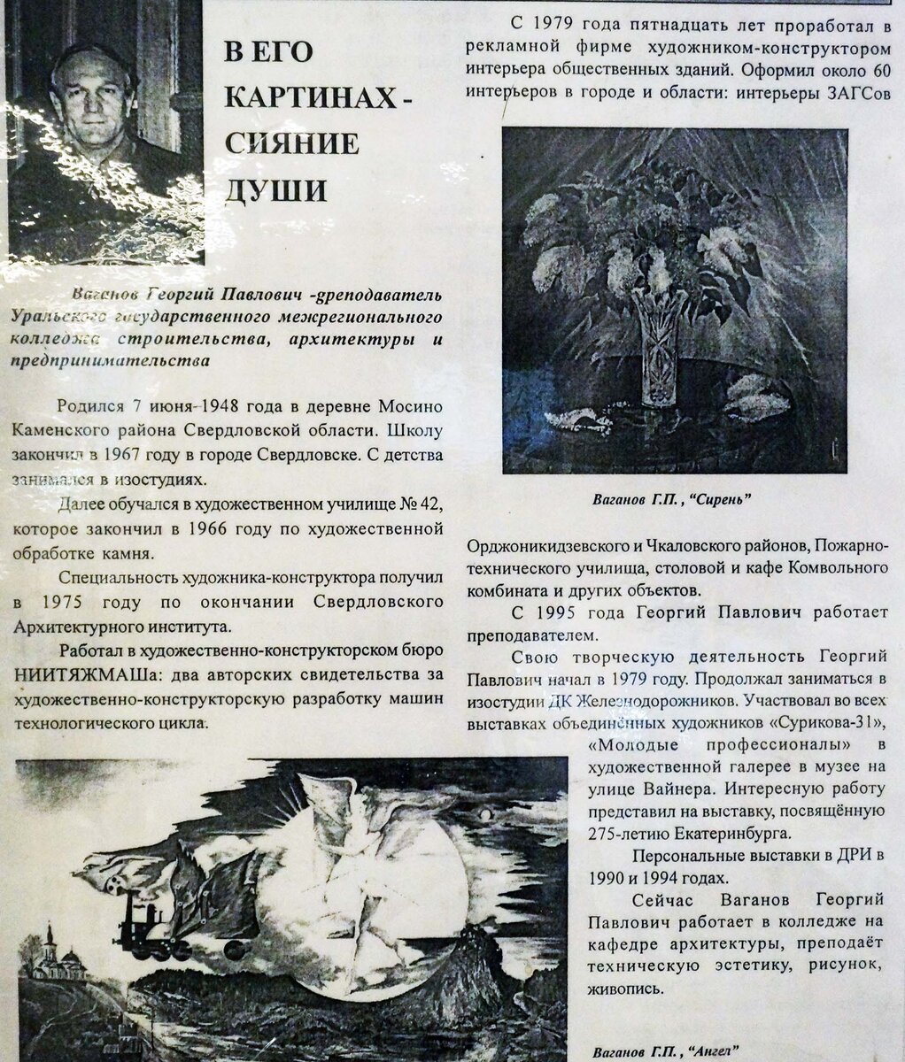 Ваганов Георгий Ваганов Георгий Павлович
Преподаватель Уральского государственного межрегионального колледжа строительства, архитектуры и предпринимательства
Родился 7 июня 1948 года в деревне Мосино Каменского района Свердловской области. С детства занимался в изостудиях. Далее обучался в художественном училище№42, которое закончил в 1966 году по художественной обработке камня.
Специальность художника-конструктора получил в 1975 году по окончании Свердловского Архитектурного института.
Работал в художественно-конструкторском бюро НИИТЯЖМАШа: два авторских свидетельства за художественно-конструкторскую разработку машин технологического цикла.
С 1979 года пятнадцать лет проработал в рекламной фирме художником-конструктором интерьера общественных зданий. Оформил около 60 интерьеров в городе и области: интерьеры ЗАГСов Орджоникидзевского и Чкаловского районов, Пожарно-технического училища, столовой и кафе Камвольного комбината и других объектов.
С 1995 года Георгий Павлович работает преподавателем.
Свою творческую деятельность Георгий Павлович начал в 1979 году. Продолжал заниматься в изостудии ДК Железнодорожников. Участвовал во всех выставках объединённых художников «Сурикова-31», «Молодые профессионалы» в художественной галерее в музее на улице Вайнера. Интересную работу представил на выставку, посвящённую 275-летию Екатеринбурга.
Персональные выставки в ДРИ в 1990 и 1994 годах.
Сейчас Ваганов Георгий Павлович работает в колледже на кафедре архитектуры, преподаёт техническую эстетику, рисунок, живопись.
