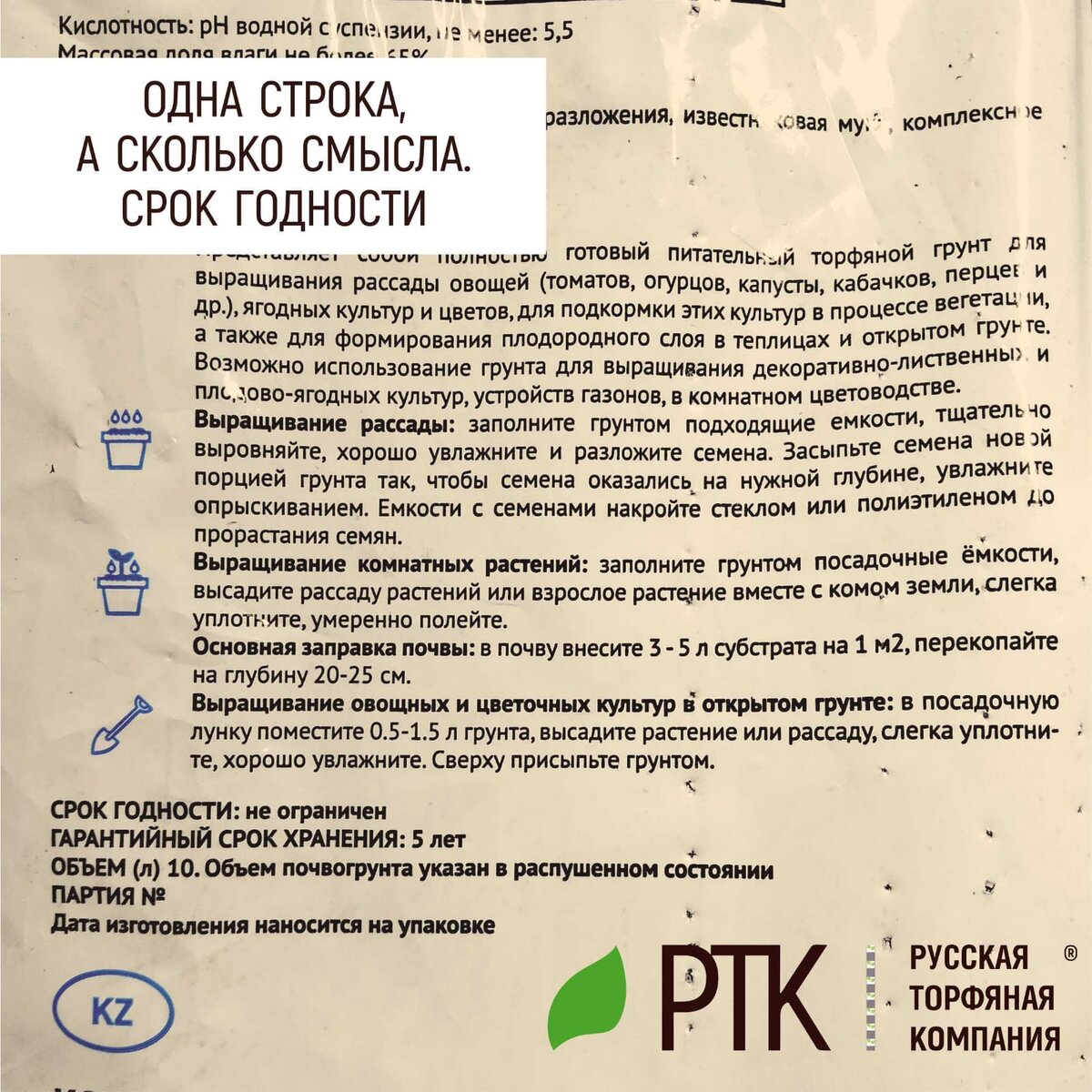  Вот ещё вопрос. Что такое срок годности? О чём пишет Русская Торфяная Компания? И почему он «не ограничен»?
Для всех грунтов главным при их применении является уровень влажности.
В грунтах Русской Торфяной Компании обычный уровень влажности не превышает 65%, благодаря упаковке с отверстиями. Поэтому уровень влажности в них всегда будет примерно соответствовать природному, который не может опуститься 40%. Чтобы грунт уж совсем высох, нужно чтобы он пролежал на солнце всё лето без доступа влаги. В таких условиях вряд ли кто-то будет хранить грунты, но даже если это произошло, то достаточно поместить мешки во влажное помещение. На пару-тройку дней. И все параметры придут в норму.
Остальные параметры грунтов не изменяются. От слова совсем. Весь минеральный состав будет тем же, что и пять, и десять лет назад.
Поэтому-то срок годности не ограничен и грунтами можно пользовать от момента покупки до… момента применения.
Всё просто, как всегда!
Вырастет всё! Мы проверяли!

# #РТК #торф #торфогрунты #срокгодности