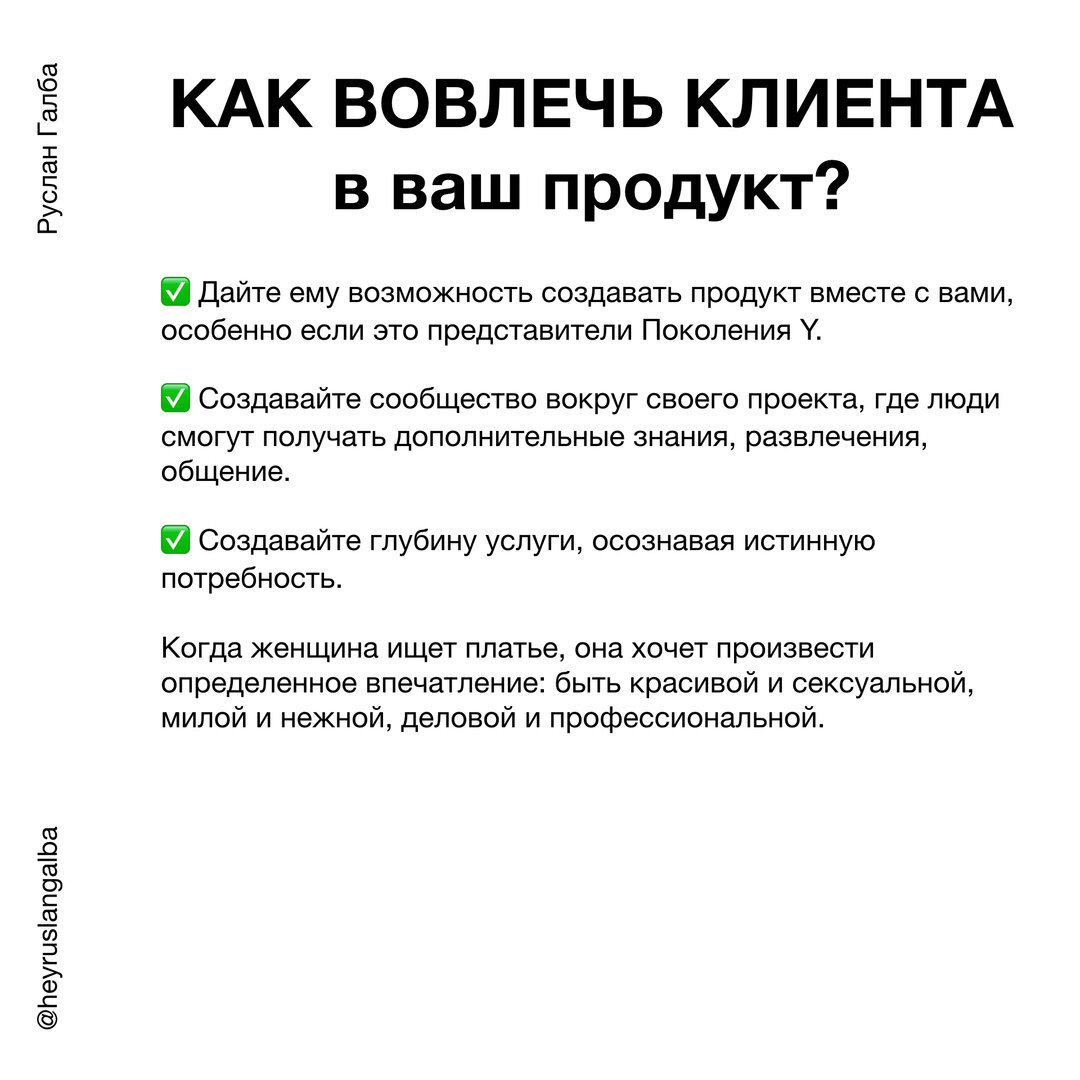 ✅ Дайте ему возможность создавать продукт вместе с вами, особенно если это представители Поколения Y. ⠀

✅ Создавайте сообщество вокруг своего проекта, где люди смогут получать 
дополнительные знания, развлечения, общение.

✅ Создавайте глубину услуги, осознавая истинную потребность. Когда женщина ищет платье, она хочет произвести определенное впечатление: быть красивой и сексуальной, милой и нежной, деловой и профессиональной.