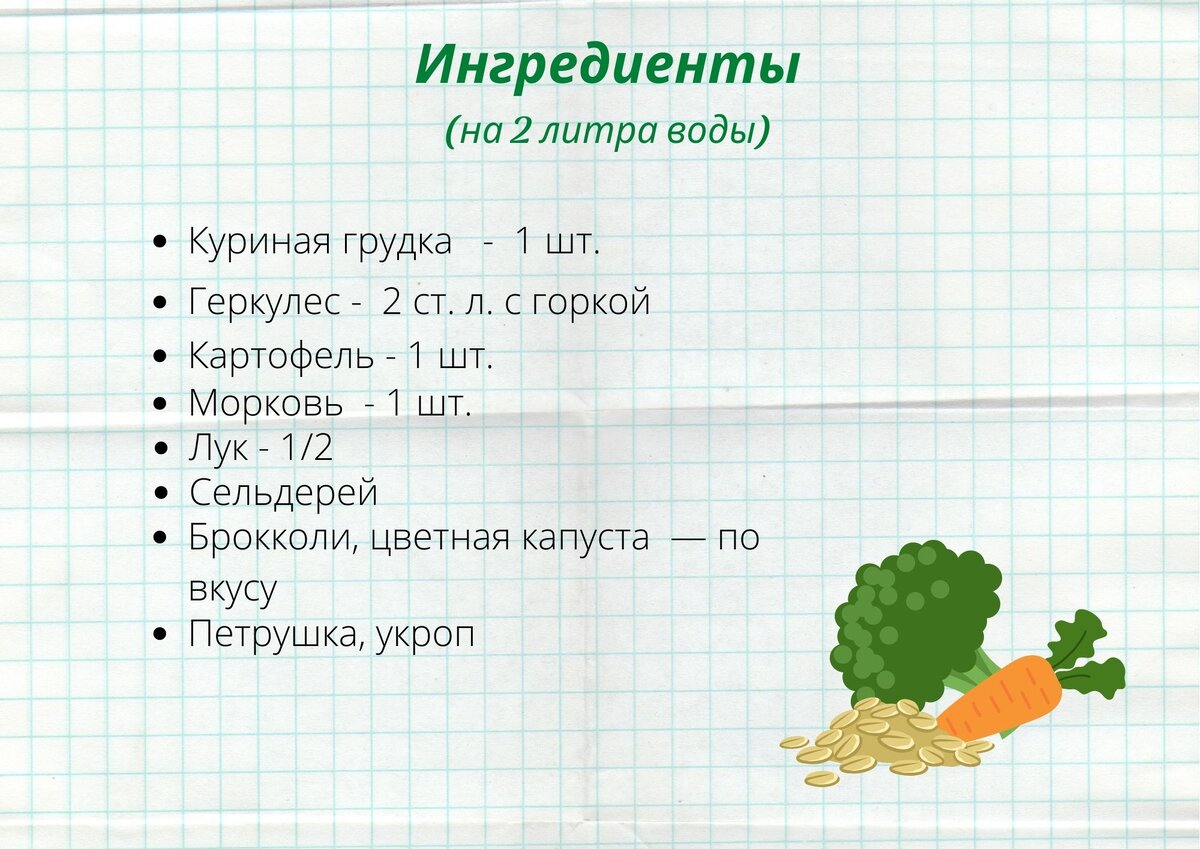 На 2 литра воды: 1 куриная грудка, 2 ст. л. с горкой геркулеса, 1 картофелина, 1 морковь, 1/2 луковицы, сельдерей, брокколи или цветная капуста — по вкусу, петрушка, укроп, соль