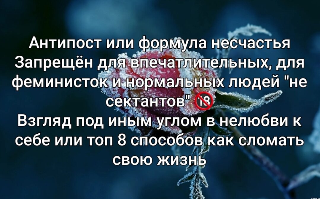 Антипост или формула несчастья
Запрещён для впечатлительных, для феминисток и нормальных людей "не сектантов" 🔞
Взгляд под иным углом в нелюбви к себе или топ 8 способов как сломать свою жизнь
1. Осуждай людей за их поступки, тогда ты сможешь вырабатывать огромное количество негативной энергии своими мыслями для того, что бы разрушать нейронные связи, запустить все психосоматические заболевания, перекрывая мужские и женские каналы в теле, и запресовать душу в демонический эгрегор, который будет питаться твоей душой, подкидывая каждую секунду негативные мысли, подпитываясь твоими эмоциями

2. Никого не благодари, особенно родителей, так ты сможешь перекрыть сердечный центр, энергия будет копиться внутри тебя, остывать, превратившись в болото, и со временем образовать ледники, где душа будет покрываться могильным инеем, под склепом твоей гордыни 

3. Никогда не бери ответственность за свои чувства, перекладывай ответственность на других, что бы они отвечали за твои обиды, злость и ненависть, так ты сможешь отождествлять себя с этими энергиями, которые со временем накопятся, уплотнятся, станут частью тебя, превратившись в камни, из которых твоя гордыня будет выкладывать прекрасный балансирующий сад из камней, которым будешь восхищаться, станешь коллекционером предметов силы, символов страданий, станешь примером для других "как не надо делать", неся кармические уроки, тем самым увеличивая поступающий на тебя негатив и давление, что бы выжечь душу этой желчью в своем сосуде, оставив мёртвые земли в своем сердце, проживая остатки дней в тотальном одиночестве, так называемой ночи души, в тени которой, в тебе заведутся бесы, которые встроят в твои нейронные связи особый вид сакральной геометрии, и ты будешь думать как бес, жить как бес, по концепции я, мне, моё, ища корм для них, причиняя страдания другим

4. До конца жизни оставайся в статусе мудрилы, навязывай добро другим, ставь себя выше, лицемерь, причиняй пользу, учи без запроса, говори людям что в них за изъяны, не принимай такими какие они есть, не уважай чужой выбор, всех проминай под себя, заставляй плясать под свою дудку, будь судьёй, психологом, советчиком, палачом, консультантом, подчеркну, это важно, без запроса, особенно с родителями, и в конце, когда они покинут этот мир, ты обретёшь душераздерающие муки совести, чувства вины и стыда

5. Живи в своем мире, где нет духовных авторитетов, живи для себя, презирай религии, правительство, нации, думай о том, что бы свалить с этой планеты и никогда не возвращаться, будь недоволен во всём, вини других в своих проблемах, вини Бога в своих страданиях, не доверяй счастливым людям, это опасно, они могут тебя случайным образом лишить твоей силы, у них нечем подпитать твою гордыню. Общайся с низкими людьми, слушай злых людей, самоутверждайся за счёт более больных, слушай негативную музыку, кушай побольше мяса, ведь чем больше ты пропустишь через себя энергии страданий животных, энергии мук и смерти, тем мощнее будет твой инстинкт хищника, тем больше твой рептильный мозг в инстинктах будет генерировать энергии смерти на людей. Смотри фильмы ужасов, ходи в ночные клубы, носи одежду в обтяжку, что бы воспрепятствовать движению энергии в теле, усилить напряжение и стресс. Кушай тяжёлую пищу, так ты забьёшь свои каналы, сосуды мозга закиснут в густой крови от пониженной щелочной среды, лишив тебя тонких чувств.

6. Обманывай других, говори им что у тебя всё хорошо, что ты знаешь как надо жить, побольше выкладывай свою созидательную энергию в соц сети с улыбками, что бы было меньше одежды, больше торчащих интимных зон, так ты сможешь  скомпенсировать боль, продлить сон, раскормить в себе сущность, которая питается вниманием поклонников, похотью твоих обожателей, вынести семейную энергию людям, которые помогут тебе вырастить корону.

7. Осуждай мужа, опускай его ниже плинтуса в мыслях, думай какой он плохой, выражай ему негативные эмоции, побольше претензий, предъяв, о чувствах не говори, спорь с ним, ставь поперёк свои слова, это обязательно перекроет в тебе и в нём дух, так как у него нет твоей силы, что бы справиться с тобой, так как живёшь внутри его души, это поможет тебе отдалиться сердцем от своих детей, что бы они мучались от твоей гордыни, тогда ты сможешь сбрасывать на них свой негатив, которым они потом отплатят тебе в будущем. Ругайся с его родителями, так ты усилишь негатив к мужу, это ускорит процесс развода, расщепив тебя чувством вины и стыда, за то что угробила семью.

8. Не бери ответственность за свои мысли, слова и действия, что бы они не соответствовали друг другу, иди в комфорт, не закаляй себя аскезами, это вредно, не оберегай чувства жены, никогда не цени то, что она для тебя делает, осуждай её во всём, будь вечно недоволен, говори с ней повышенным тоном, смотри без улыбки, старайся не обнимать, не говори тёплых слов, приходи домой поздно, предпочитая компанию друзей или мочи зомби с танками в компьютере. Живи одним днём, без глобальной цели, будь атеистом, навязывай свою волю жене, никуда не веди, обвиняй её, говори что она холодная змея. Не делай подарков, искорени желание радовать её, старайся каждый день охлаждать своим пренебрежением и неблагодарностью, вызывай в ней обиду и злость своей безответственностью, сваливай на неё заботу о семье. Вычекни из жизни её маму и свою, так ты закроешь своё сердце и не сможешь принимать любовь жены, от чего она себя потеряет в скором времени

Всё можно исправить, никогда не поздно🙏

Михаил