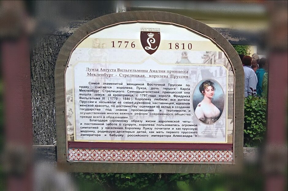 Информационные стенды перед домом королевы Луизы. Содержание:
Самой знаменитой женщиной Восточной Пруссии по праву считается королева Луиза, дочь герцога Карла Мекленбург-Стрелицкого. Семнадцатилетней принцессой она вышла замуж за кронпринца, с 1797 года короля Фридриха Вильгельма III (1770 - 1840). Королеву любили все жители Пруссии и называли её своей духовной наставницей, идеалом женской красоты, по достоинству оценивая её вклад в создание государства под знаком просвещения и терпимости, и осуществление многих важных реформ современного общества, прежде всего в образовании.
Благодаря скромному образу жизни королевской четы и постоянной заботе о супруге, королева пользовалась огромной симпатией у населения. Королеву Луизу почитали и как прусскую мадонну, родившую десятерых детей, как мать первого прусского императора и бабушку российского императора Александра II.