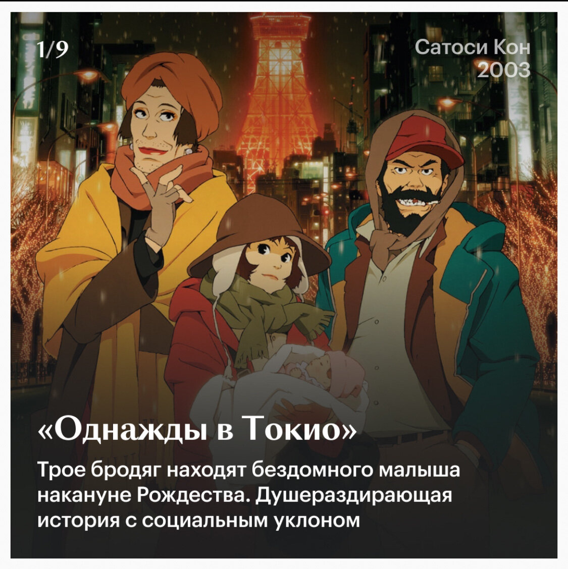 Аниме: Однажды в Токио
Страна: Япония
Режиссёр: Сатоси Кун
Год: 2003
Жанр: Драма, Приключения, Комедия

Что же друзья, мы пока временно завершаем просмотр классики аниме. Но, рубрика не исчезает, просто временно оставим её. И завершим, на шедевре 2003 года, от Сатоси Куна. И у меня главный вопрос, почему я пропустил эту картину в своё время?)))

Если вы спросите, о чём это аниме? Ответ будет прост, это приключения в стиле Ро́уд-му́ви. Под Рождество. Три главных героя, трое бездомных, в канун рождества находят младенца. И решают помочь маленькой девочке, и найти её родителей. И вот тут начинается самое интересное. 

Немного про персонажей. Наша троица состоит из алкоголика, трансвестита (да было время, когда такое было нормально, и не вызывало пены у рта, что это мерзость и надо запретить. Ох, верните мне то время). И беглая беспризорница девочка-подросток. Сначала думаешь, что может связывать этих троих, а потом понимаешь, что у каждого героя своя история, свои переживания и вместе, они такая маленькая семья. И на протяжении всего сюжета аниме, они будут решать свои проблемы, и подучат шанс, изменить свою жизнь. И ты такой думаешь, что маленькая девочка, действительно, словно маленький ангелочек, которая была послана им под рождество. 

С одной стороны, ты думаешь, что будет обычная комедия, с приключениями, нелепыми ситуациями, но потом, ты получаешь просто вихрь жанров буквально за несколько минут. Динамика сюжета летит, если вам нужен пример, возьмите новинку Человек-Бензопила. История не провисает, ни на минуту, развивается, так же, как и сами герои. Сначала это преподносится, как комедия, потом через минут пять, ты получаешь трагедию жизни. Потом снова бег, юмор и снова философия жизни. И вот так всё аниме. А в самом конце так вообще, детектив, криминал. И вот поэтому, аниме смотрится просто на одном дыхании, 88 минут пролетают незаметно. 10/10

РИСУНОК. Когда я смотрел аниме, я всё думал, как же рисовка напоминает аниме Паприка и Истинная Грусть. А потом посмотрев фильмографию режиссёра, всё стало понятно. Думаю, вы уже поняли))) Поэтому, если вам понравился рисунок в Паприке, то тут вы тоже останетесь довольны. Никаких придирок, всё, как надо. Персонажи не отталкивают, а карикатурные моменты выглядят смешно, всё как надо))) 10/10

Итог. Если вы вдруг, как и я не посмотрели данное аниме. Ну бывает такое))) посмотрите, не пожалеете. Интересное, весёлое, динамичное. Не скучное и философски ничуть не уступает той же работе Письма для Момо или любая работа Миядзаки. От себя скажу, сюжет с отцовством и ребёнком, лично меня тронул больше всего. На мой взгляд, минусов нет, одни плюсы, конечно для кого как. Каждый составит своё мнение. Но удовольствие от просмотра точно получите))) 


