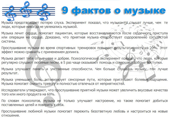 Замечали ли вы в себе изменения после прослушивания любимой музыки? Знаете ли вы, что музыка способна влиять не только на организм человека. 
Музыка обладает живительной силой. Если вы видите увядающее растение, поставьте рядом колонки и включите спокойную ненавязчивую музыку. Цветок оживет на глазах.
Музыканты слышат лучше тех людей, которые не увлекаются музыкой.
Если человек испытывает проблемы с сердцем, то музыка для релаксации благотворным образом сказывается на его состоянии. Кстати, прослушивание музыки после тяжелых операций помогает быстрее реабилитироваться.
Замечено, что музыка при тренировке повышает выносливость и результативность на 20 процентов.
Чем больше человек прослушивает музыку, тем лучше становятся его умственные способности и память.
Люди, которые регулярно прослушивают любимые композиции, отзывчивее и добродушнее остальных людей.
Интересный факт про музыку – она способна не только улучшить настроение. При прослушивании позитивных мелодий, человек способен поверить в себя и добиться поставленных задач, даже самых сложнейших.
При расставании психологи рекомендуют прослушивать музыку - это помогает справиться с негативными эмоциями.
Музыка способна уменьшить болевые ощущения, отвлечься от депрессивных мыслей и снижает тревогу.
Интересные факты о классической музыке
При жизни Бах написал более тысячи произведений, но его в то время не особо ценили, поэтому было напечатано менее десяти его творений.
Будучи ребенком, Моцарт запомнил католическое песнопение на текст одного из псалмов и записал его, прослушав один раз.
Джузеппе Верди был итальянским националистом.
Отцец и братья Иоганна Штрауса также были известными композиторами.
Факты о рок-музыке
Хит группы Deep Purple «Smoke on the water» занесен в книгу рекордов Гиннеса, эту песню исполнило огромное количество рок-музыкантов.
В далеких 80-х Оззи Осборн откусил голову летучей мыши на концерте, после этого его госпитализировали с подозрением на бешенство.
Название группы «Би-2» расшифровывается как «Берег истины».
Группа «Кино» была признана КГБ идеологически вредоносной.
Джонн Ленон спал вместо кровати в гробу.
