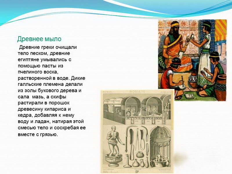 Для стирки же вещей использовались бычья желчь, мозговые кости, свежий помет и разложившаяся моча животных, которая отлично пенилась в воде из-за содержания аммиака. 
Для мытья использовались различные растительные компоненты (растение мыльнянка, кора деревьев, древесная зола), которые в сочетании с животным жиром и положили начало процессу мыловарения.
 