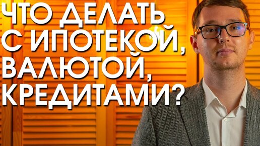 ЧТО ДЕЛАТЬ С ИПОТЕКОЙ, ВАЛЮТОЙ И КРЕДИТАМИ В ТЕКУЩЕЕ ВРЕМЯ?