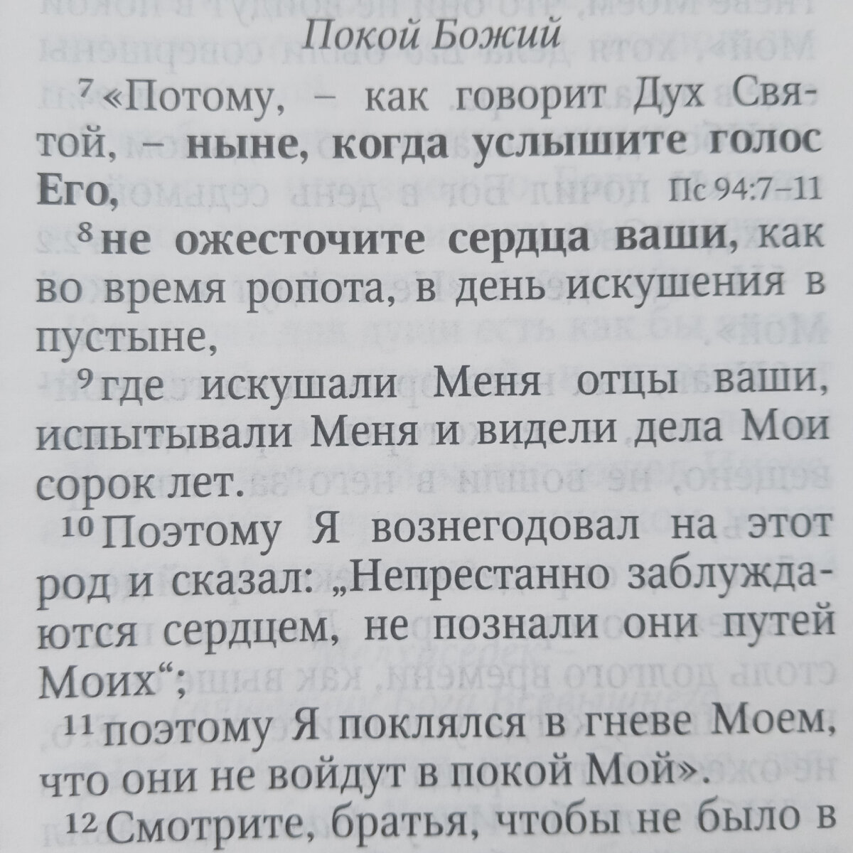 7 Почему, как говорит Дух Святой, «ныне, когда услышите глас Его,
8 не ожесточите сердец ваших, как во время ропота, в день искушения в пустыне,
9 где искушали Меня отцы ваши, испытывали Меня, и видели дела Мои сорок лет.
10 Посему Я вознегодовал на оный род и сказал: непрестанно заблуждаются сердцем, не познали они путей Моих;
11 посему Я поклялся во гневе Моем, что они не войдут в покой Мой».

