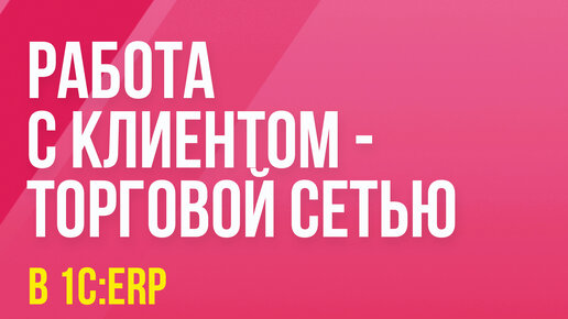 Работа с клиентом - торговой сетью в 1С:ERP, 1С:Комплексная автоматизация, 1С:Управление торговлей