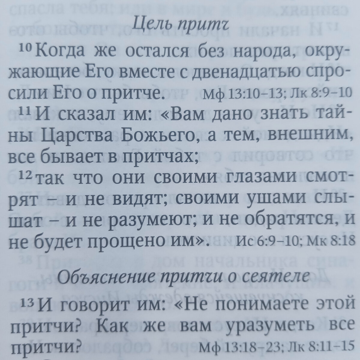 2 И учил их притчами много, и в учении Своём говорил им:
3 слушайте: вот, вышел сеятель сеять;
4 и, когда сеял, случилось, что иное упало при дороге, и налетели птицы и поклевали то.
5 Иное упало на каменистое место, где немного было земли, и скоро взошло, потому что земля была неглубока;
6 когда же взошло солнце, увяло и, как не имело корня, засохло.
7 Иное упало в терние, и терние выросло, и заглушило семя, и оно не дало плода.
8 И иное упало на добрую землю и дало плод, который взошёл и вырос, и принесло иное тридцать, иное шестьдесят, и иное сто.
9 И сказал им: кто имеет уши слышать, да слышит!
