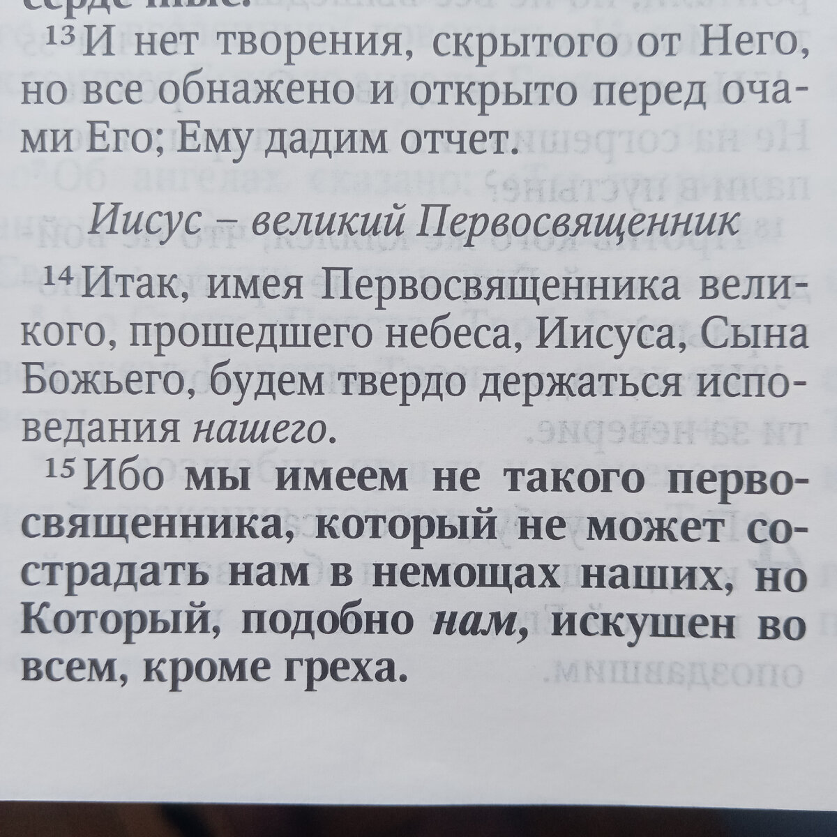 14 Итак, имея Первосвященника великого, прошедшего небеса, Иисуса Сына Божия, будем твёрдо держаться исповедания нашего.
15 Ибо мы имеем не такого первосвященника, который не может сострадать нам в немощах наших, но Который, подобно нам, искушен во всем, кроме греха.
16 Посему да приступаем с дерзновением к престолу благодати, чтобы получить милость и обрести благодать для благовременной помощи.

