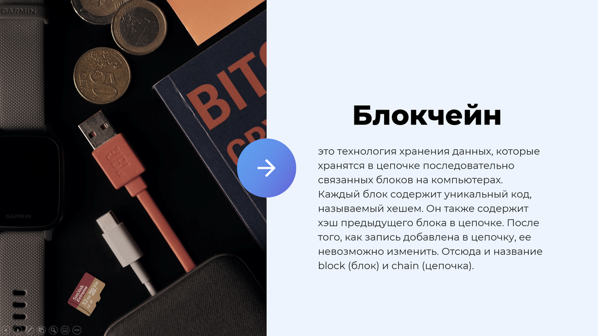 Понятие блокчейн 
Блокчейн - это технология хранения данных, которые хранятся в цепочке последовательно связанных блоков на компьютерах. Каждый блок содержит уникальный код, называемый хешем. Он также содержит хэш предыдущего блока в цепочке. После того, как запись добавлена в цепочку, ее невозможно изменить. Отсюда и название block (блок) и chain (цепочка).