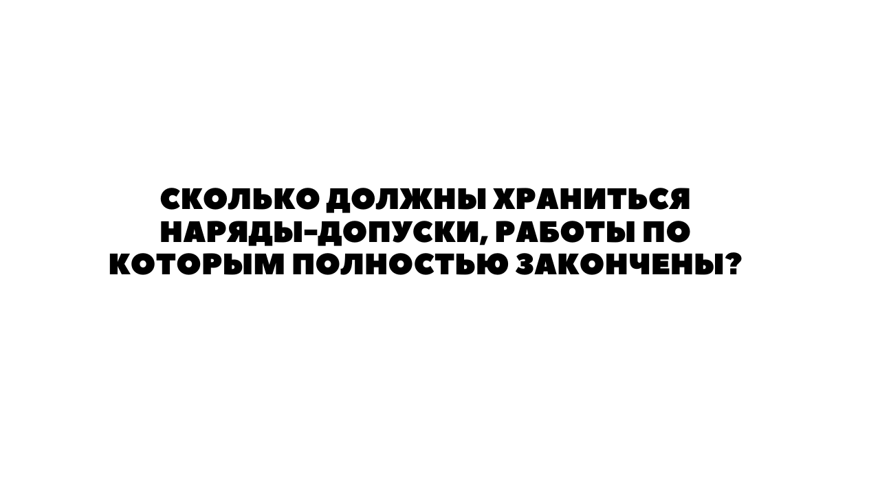 СКОЛЬКО ДОЛЖНЫ ХРАНИТЬСЯ НАРЯДЫ-ДОПУСКИ, РАБОТЫ ПО КОТОРЫМ ПОЛНОСТЬЮ  ЗАКОНЧЕНЫ?