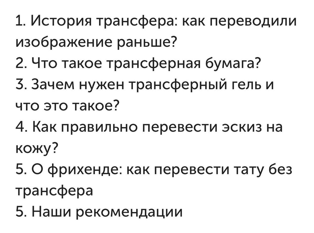 Что такое трансферная бумага?

Помните копирку из детства? А может вам доводилось получать товарные чеки на какие-то покупки? Принцип, по которому работает трансферная бумага точно такой же. Есть два основных слоя бумаги: верхний слой, а именно — ваш эскиз, и слой-«копирка», который дублирует контура на обратную сторону эскиза, когда вы их обводите. Но эта схема актуальна для ручного метода, а есть еще специальная трансферная бумага для термопринтера (он же термокопир), которая позволяет перенести эскиз с распечатанного изображения. 

В наше время перевести тату с бумаги на кожу можно и с помощью обычного струйного принтера с бесперебойной подачей чернил (обычно это принтеры компании EPSON), но понадобятся специальные чернила и особая бумага. Такой трансфер тату не будет бюджетным, но он перенесет эскиз максимально точно и идеально подойдет тем, кто рисует свои эскизы на компьютере и/или с помощью графического планшета. Без сомнения, это довольно эффективный способ разобраться в вопросе, как перевести рисунок на кожу для тату.
Зачем нужен трансферный гель и что это такое?
Даже в наше время остались люди, которые переводят эскизы мыльным раствором или Деттолом (антибактериальным гелем), но профессионалы давно предпочитают специальное средство — трансферный гель.  Его состав разрабатывают таким образом, чтобы, во-первых, четко перевести картинку без размазанных и подтекающих участков, а во-вторых, максимально долго удержать ее на коже. 

Составы трансферных гелей безопасны, не вызывают аллергию, не портят кожу и никак не мешают нанесению татуировки. К тому же, они крепко фиксируют рисунок на теле, учитывая тот факт, что татуировщики работают с маслами, вазелинами и мыльными растворами.
Как перевести эскиз на кожу? Пошаговая инструкция 

Готовим эскиз к переносу
Либо при помощи ручного способа, либо с помощью принтера — как вам привычно. Убедитесь, что все необходимые элементы перенесены. Учитывайте анатомию места нанесения, чтобы перенести эскиз ровно на изгибы тела. Чтобы было проще и удобнее, можно сделать надрезы.

Подготовьте кожу
Перед тем как перевести татуировку с бумаги на тело, кожу необходимо продезинфицировать, чтобы на ней не было бактерий, которые впоследствии могут попасть вместе с пигментом в верхние слои кожи. Еще нужно обезжирить поверхность нанесения для стойкости рисунка.

Наносим трансферный гель или крем 
На подготовленную кожу уверенным, но не толстым слоем наносим трансферное средство, чтобы оно было равномерно распределено по поверхности.

Переводим эскиз
Очень аккуратно прикладываем эскиз к трансферному гелю или крему той стороной, на которой у нас трансферные чернила. Равномерно прижимаем к коже и ждем 30 секунд (это в среднем, в любом случае следуйте инструкции).

Снимаем трансферную бумагу
Если что-то «съехало», нужно удалить ошибки, пока рисунок не высох. Если неточно перевелся весь эскиз, лучше удалить его полностью и перенести заново. А если все хорошо, ждем высыхания и начинаем работу.
О фрихенде: как перевести тату без трансфера 
Не все татуировки начинаются с перевода эскиза на тело с бумаги. Иногда мастера работают в технике фрихенд. Это своего рода импровизация, которая начинается с наброска прямо на коже. Для этого используют трансферные маркеры, которые позволяют создать устойчивый набросок и работать по нему. 

Тем не менее, вы едва ли найдете мастера, который берет тату машинку и сразу работает на коже, не используя при этом трансфер для тату. Скорее всего такой экспериментатор либо гений и талантище, либо просто самонадеянный новичок.

Если мы не говорим о фрихенде, то для копирования эскиза придется пользоваться трансфером, как ни крути. Ведь любой клиент хочет получить то, что он хочет, а мастер — воплотить в эскизе.

Выводы и рекомендации:
Теперь вы знаете, с помощью чего и как переводить тату с бумаги на тело. Что же в итоге: нужна ли трансферная бумага? Однозначно да! Работать ли руками или использовать принтер — ваш выбор, но если у вас небольшой поток клиентов, а сэкономить хочется, можно не заморачиваться с принтером. 

Средство для перевода используйте строго профессиональное. Оно сделано для того, чтобы вам было комфортно работать и вы быстро освоили то, как с бумаги перевести рисунок на кожу без ошибок. Зачем же тогда вам возиться с мыльными растворчиками и подтекающей жижей чернил? Ни к чему.
Желаем вам приятной работы с профессиональными средствами и довольных клиентов! Напоследок приглашаем посетить наш раздел с самыми полезными товарами для надежного перевода эскизов: они точно знают, как перевести эскиз тату на кожу и сделать этот процесс максимально быстрым и легким.