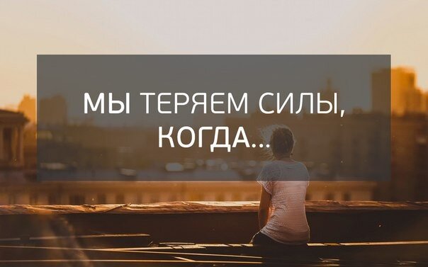 Мы теряем силы, когда: 
• говорим «да», в то время как хотелось сказать «нет»,
• улыбаемся, вместо того, чтобы заплакать,
• не отдыхаем,
• уговариваем себя потерпеть еще немного, вместо того, чтобы понять «Ради какой светлой цели я сейчас это терплю?»
• обижаемся, вместо того, чтобы попросить человека о том, что нам нужно,
• занимаемся не своим делом,
• человек неинтересен, а мы по каким-то придуманным причинам продолжаем с ним общаться,
• люди рядом с нами большую часть времени говорят о негативе,
• говорим много о политике, тарифах ЖКХ, пробках на дорогах, и т.д.
• сплетничаем,
• много и эмоционально рассказываем о том, как живут другие,
• работаем на неинтересной, надоевшей работе,
• боимся,
• ждем, что кто-то придет (Дед Мороз, принц, олигарх Леопольд) и жизнь изменится,
• ругаем себя, считаем себя недостойными, неумелыми, неудачливыми,