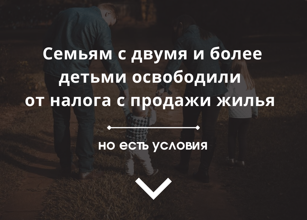 Семьям с двумя и более детьми освободили от налога с продажи жилья. 
 
Закон подписан В. В. Путиным. Изменения внесены в статью 217-1 Налогового кодекса РФ.

Вот все условия для освобождения семьи с детьми от налога:

На дату продажи налогоплательщик имеет не менее 2-х детей (в том числе усыновленных), не достигших возраста 18 лет (24 лет, если дети учатся очно).

В календарном году, когда прошла продажа, или не позднее 30 апреля следующего календарного года налогоплательщиком приобретено иное жилое помещение (доля). Если речь идет о договоре долевого участия в строительстве, то по договору должна пройти полная оплата.

Общая площадь нового жилья превышает общую площадь в проданном жилом помещении или его кадастровую стоимость.

Кадастровая стоимость проданного жилого помещения не более 50 млн рублей.

Налогоплательщику и членам его семьи на дату продажи не принадлежит другое жилье, площадь которого в совокупности больше 50% площади приобретенного жилья.

Площадь и стоимость считается вне зависимости от доли самого налогоплательщика, который заявится на льготу. Все считается по семье в целом.

И это одновременные условия, т.е. должны выполняться все вместе.

Изменения в Налоговый кодекс вступят в силу с даты официального опубликования закона (т.е. с 29.11.2021) и распространятся в т.ч. на доходы с продажи жилья, полученные в 2021 году.
