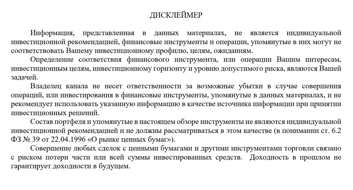Информация, представленная в данных материалах, не является индивидуальной инвестиционной рекомендацией, финансовые инструменты и операции, упомянутые в них могут не соответствовать Вашему инвестиционному профилю, целям, ожиданиям.  Определение соответствия финансового инструмента, или операции Вашим интересам, инвестиционным целям, инвестиционному горизонту и уровню допустимого риска, являются Вашей задачей.
Владелец канала не несет ответственности за возможные убытки в случае совершения операций, или инвестирования в финансовые инструменты, упомянутые в данных материалах, и не рекомендует использовать указанную информацию в качестве источника информации при принятии инвестиционных решений.
Состав портфеля и упомянутые в настоящем обзоре инструменты не являются индивидуальной инвестиционной рекомендацией и не должны рассматриваться в этом качестве (в понимании ст. 6.2 ФЗ № 39 от 22.04.1996 «О рынке ценных бумаг»).
Совершение любых сделок с ценными бумагами и другими инструментами торговли связано с риском потери части или всей суммы инвестированных средств.  Доходность в прошлом не гарантирует доходности в будущем. 

