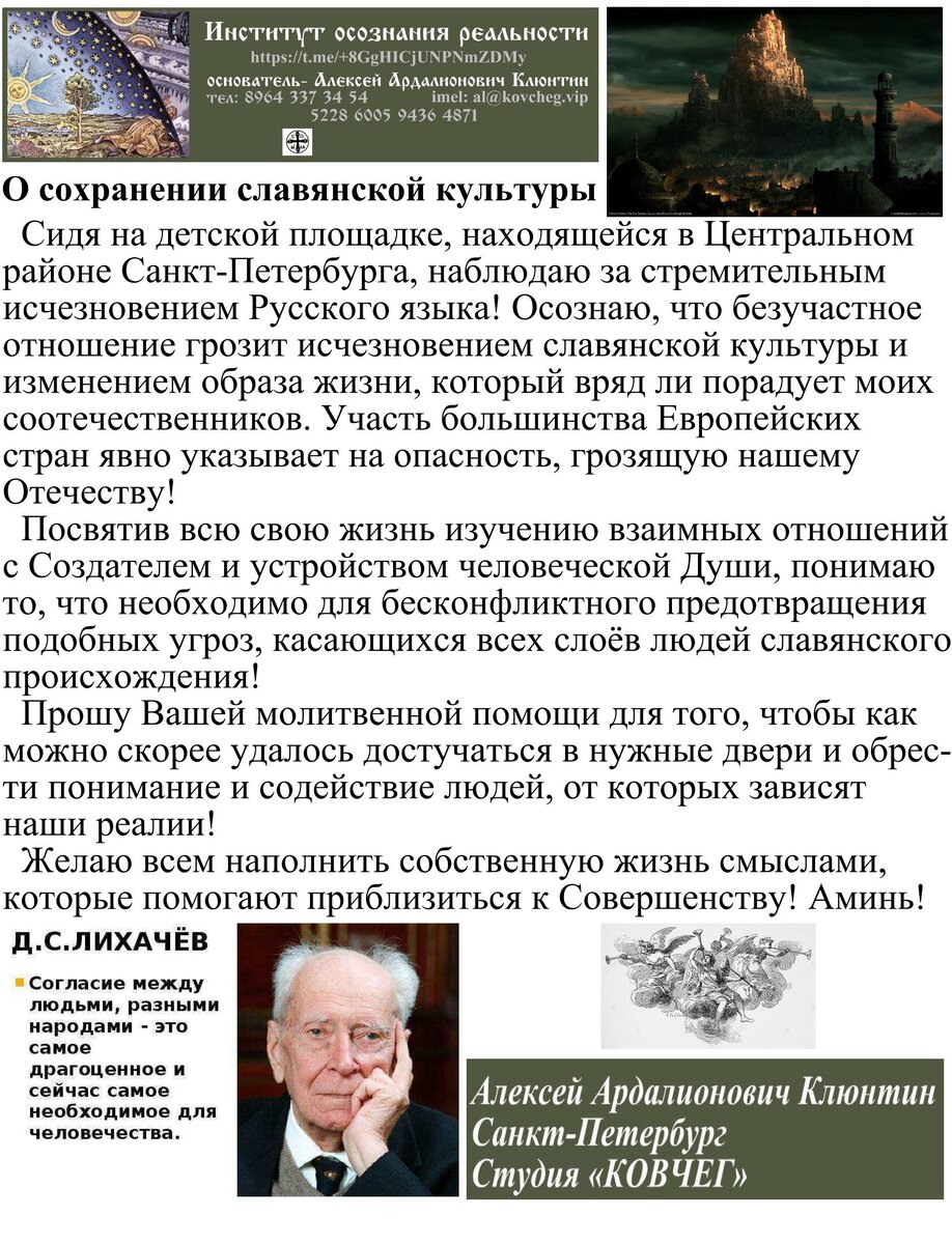 Институт осознания реальности. №126. О сохранении славянской культуры, от 02.07.2022г.   Сидя на детской площадке, находящейся в Центральном районе Санкт-Петербурга, наблюдаю за стремительным исчезновением Русского языка! Осознаю, что безучастное отношение грозит исчезновением славянской культуры и изменением образа жизни, который вряд ли порадует моих соотечественников. Участь большинства Европейских стран явно указывает на опасность, грозящую нашему Отечеству!
  Посвятив всю свою жизнь изучению взаимных отношений с Создателем и устройством человеческой Души, понимаю то, что необходимо для бесконфликтного предотвращения подобных угроз, касающихся всех слоёв людей славянского происхождения!
  Прошу Вашей молитвенной помощи для того, чтобы как можно скорее удалось достучаться в нужные двери и обрести понимание и содействие людей, от которых зависят наши реалии!
  Желаю всем наполнить собственную жизнь смыслами, которые помогают приблизиться к Совершенству! Аминь!
  Алексей Ардалионович Клюнтин
Студия «КОВЧЕГ»
Санкт-Петербург
Институт осознания реальности :
https://t.me/+8GgHICjUNPNmZDMy                                     
02.07.2022г.

