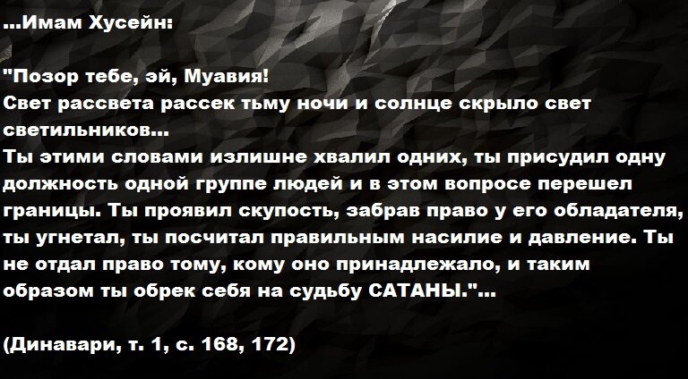 ...Имам Хусейн: "Позор тебе, эй, Муавия! Свет рассвета рассек тьму ночи и солнце скрыло свет светильников... Ты этими словами излишне хвалил одних, ты присудил одну должность одной группе людей и в этом вопросе перешел границы. Ты проявил скупость, забрав право у его обладателя, ты угнетал, ты посчитал правильным насилие и давление. Ты не отдал право тому, кому оно принадлежало, и таким образом ты обрек себя на судьбу САТАНЫ."... (Динавари, т. 1, с. 168, 172)